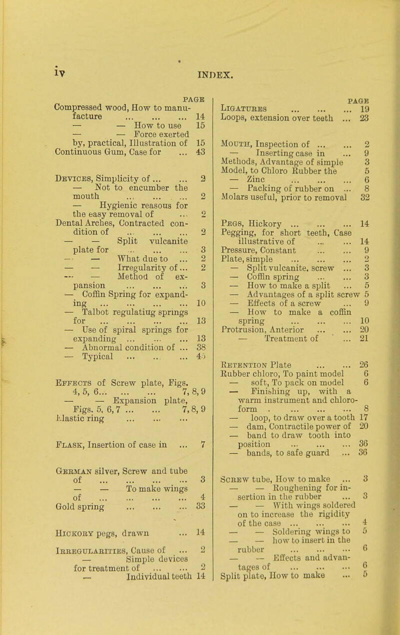 PAGE Compressed wood, How to manu- facture ... 14 — — How to use 15 — — Force exerted by, practical, Illustration of 15 Continuous Gum, Case for ... 43 Devices, Simplicity of 2 — Not to encumber the mouth ... 2 — Hygienic reasons for the easy removal of ... 2 Dental Arches, Contracted con- dition of 2 — — Split vulcanite plate for 3 — What due to ... 2 — — Irregularity of... 2 — Method of ex- pansion 3 — Coffin Spring for expand- ing 10 — Talbot regulating springs for 13 — Use of spiral springs for expanding 13 — Abnormal condition of ... 38 — Typical ... 40 Effects of Screw plate, Figs, 4, 5, 6 7, 8,9 — — Expansion plate, Figs. 5, 6,7 7,8, 9 Jilastic ring Flask, Insertion of case in ... 7 Geeman silver. Screw and tube of 3 — — To make wings of 4 Gold spring 33 Hickory pegs, drawn ... 14 Iubbgulabities, Cause of ... 2 — Simple devices for treatment of 2 ^ Individual teeth 14 PAGE LlGATUBES 19 Loops, extension over teeth ... 23 Mouth, Inspection of 2 — Inserting case in ... 9 Methods, Advantage of simple 3 Model, to Chloro Rubber the 5 — Zinc 6 — Packing of rubber on ... 8 Molars useful, prior to removal 32 Pegs, Hickory 14 Pegging, for short teeth. Case illustrative of 14 Pressure, Constant 9 Plate, simple 2 — Split vulcanite, screw ... 3 — Coffin spring 3 — How to make a split ... 5 — Advantages of a split screw 5 — Effects of a screw ... 9 — How to make a coffin spring 10 Protrusion, Anterior 20 — Treatment of ... 21 Eetbntion Plate 26 Rubber chloro. To paint model 6 — soft. To pack on model 6 — Finibhing up, with a warm instrument and chloro- form . 8 — loop, to draw over a tooth 17 — dam, Contractile power of 20 — band to draw tooth into position 36 — bands, to safe guard ... 36 Screw tube. How to make ... 3 — — Roughening for in- sertion in the rubber ... 3 — — With wings soldered on to increase the rigidity of the case ... 4 — — Soldering wings to 5 — — how to insert in the rubber 6 — — Effects and advan- tages of 6 Split plate, How to make ... 5