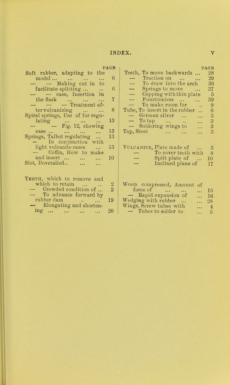 PAGE Soft rubber, adapting to the model 6 — — Making cut in to facilitate splitting 6 — — case, Insertion in the flask 7 — — — Treatment af- ter vulcanizing 8 Spiral springs, Use of for regu- lating 13 — — Fig. 12, showing case 13 Springs, Talbot regulating ... 13 — In conjunction with light vulcanite cases ... 13 — CofBn, How to make and insert 10 Slot, Dovetailed.. Teeth, which to remove and which to retain ... ... 2 — Crowded condition of ... 2 — To advance forward by rubber dam 19 — Elongating and shorten- ing 20 PAGE Teeth, To move backwards ... 28 — Traction on 29 — To draw into the arch 36 — Springs to move ... 37 — Capping with thin plate 6 — Functionless 39 — To make room for .. 9 Tube, To insert in the rubber ... 6 — German silver 3 — To tap 3 — Soldering wings to ... 3 Tap, Steel 3 Vulcanite, Plate made of ... 3 — To cover teeth with 8 — Split plate of ... 10 — Inclined plane of 17 Wood compressed, Amount of force of 15 — Eapid expansion of ... 16 Wedging with rubber 28 Wings, Screw tubes with ... 4 — Tubes to solder to ... 5