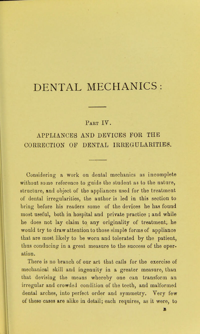 Part IV. APPLIANCES AND DEVICES FOR THE CORRECTION OF DENTAL IRREGULARITIES. Considering a work on dental mechanics as incomplete without some reference to gaide the student as to the nature, structure, and object of the appliances used for the treatment of dental irregularities, the author is led in this section to bring before his readers some of the devices he has found most useful, both in hospital and private practice ; and while he does not lay claim to any originality of treatment, he would try to draw attention to those simple forms of appliance that are most likely to be worn and tolerated by the patient, thus conducing in a great measure to the success of the oper- ation. There is no branch of our art that calls for the exercise of mechanical skill and ingenuity in a greater measure, than that devising the means whereby one can transform an irregular and crowded condition of the tooth, and malformed dental arches, into perfect order and symmetry. Very few of these cases are alike in detail; each requires, as it were, to B