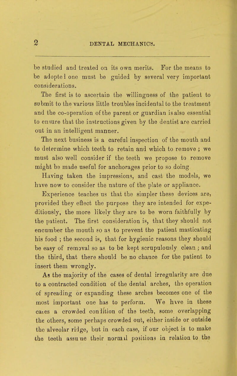 be studied and treated on its own merits. For the means to be adoptel one must be guided by several very important considerations. The first is to ascertain the willingness of the patient to submit to the various little troubles incidental to the treatment and the co-operation of the parent or guardian is also essential to ensure that the instructions given by the dentist are carried out in an intelligent manner. The next business is a careful inspection of the mouth and to determine which teeth to retain and which to remove ; we must also well consider if the teeth we propose to remove might be made useful for anchorages prior to so doing Having taken the impressions, and cast the models, we have now to consider the nature of the plate or appliance. Experience teaches us that the simpler these devices are, provided they eftect the purpose they are intended for expe- ditiously, the more likely they are to be worn faithfully by the patient. The first consideration is, that they should not encumber the mouth so as to prevent the patient masticating his food ; the second is, that for hygienic reasons they should be easy of removal so as to be kept scrupulously clean ; and the third, that there should be no chance for the patient to insert them wrongly. As the majority of the cases of dental irregularity are due to a contracted condition of the dental arches, the operation of spreading or expanding these arches becomes one of the most important one has to perform. We hxve in these cates a crowded conlition of the teeth, some overlapping the others, some perhaps crowded out, either iuside or outside the alveolar ridge, but in each case, if our object is to make the teeth assune their normU positions in relation to the