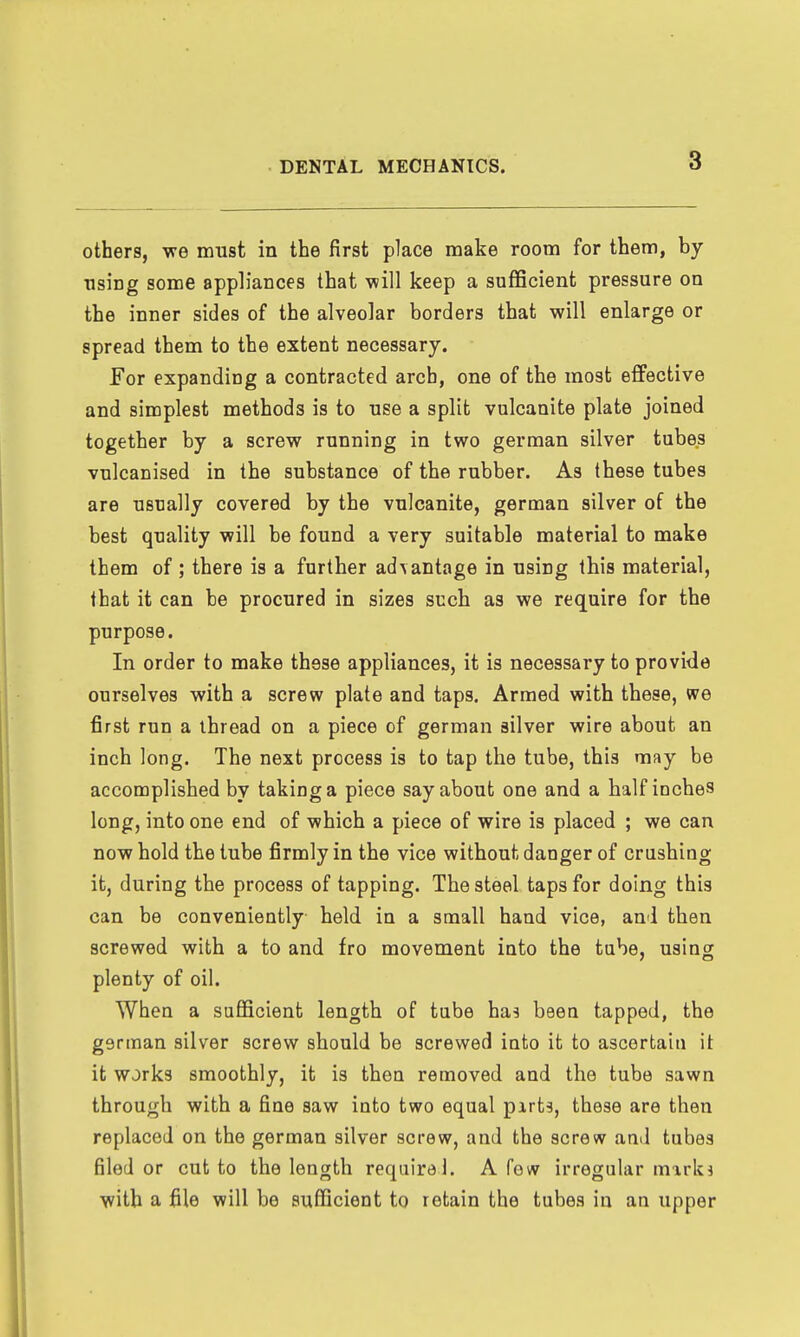 others, -we must in the first place make room for them, by using some appliances that will keep a sufficient pressure on the inner sides of the alveolar borders that will enlarge or spread them to the extent necessary. For expanding a contracted arch, one of the most effective and simplest methods is to use a split vulcanite plate joined together by a screw running in two german silver tubes vulcanised in the substance of the rubber. As these tubes are usnally covered by the vulcanite, german silver of the best quality will be found a very suitable material to make them of ; there is a further ad\antage in using this material, that it can be procured in sizes such as we require for the purpose. In order to make these appliances, it is necessary to provide ourselves with a screw plate and taps. Armed with these, we first run a thread on a piece of german silver wire about an inch long. The next process is to tap the tube, this may be accomplished by taking a piece say about one and a half inches long, into one end of which a piece of wire is placed ; we can now hold the tube firmly in the vice without danger of crushing it, during the process of tapping. The steel taps for doing this can be conveniently held in a small hand vice, and then screwed with a to and fro movement into the tube, using plenty of oil. When a sufficient length of tube has been tapped, the german silver screw should be screwed into it to ascertain it it works smoothly, it is then removed and the tube sawn through with a fine saw into two equal pirts, these are then replaced on the german silver screw, and the screw ami tubes filed or cut to the length require!. A few irregular mirks with a file will be sufficient to retain the tubes in an upper