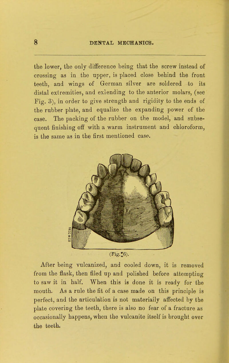 the lower, the only difference being that the screw instead of crossing as in the npper, is placed close behind the front teeth, and wings of German silver are soldered to its distal extremities, and exlending to the anterior molars, (see Fig. 3), in order to give strength and rigidity to the ends of the rubber plate, and equalize the expanding power of the case. The packing of the rubber on the model, and subse- quent finishing off with a warm instrument and chloroform, is the same as in the first mentioned case. (Fig.:6). After being vulcanized, and cooled down, it is removed from the flask, then filed up and polished before attempting to saw it in half. When this is done it is ready for the mouth. As a rule the fit of a case made on this principle is perfect, and the articulation is not materiaily affected by the plate covering the teeth, there is also no fear of a fracture as occasionally happens, when the vulcanite itself is brought over the teeth.