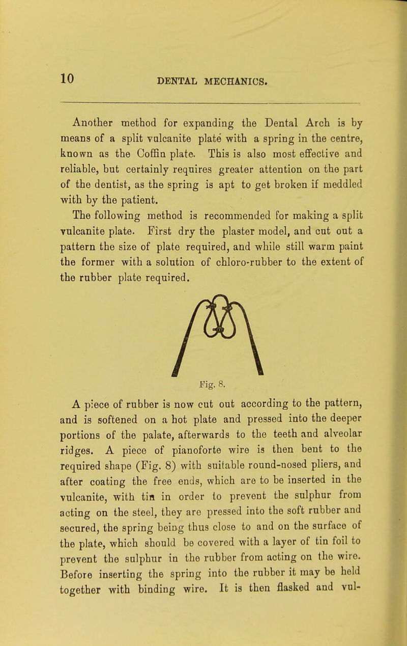 Another method for expanding the Dental Arch is by means of a split vulcanite plate with a spring in the centre, known as the Coffin plate. This is also most effective and reliable, but certainly requires greater attention on the part of the dentist, as the spring is apt to get broken if meddled with by the patient. The following method is recommended for making a split vulcanite plate. First dry the plaster model, and cut out a pattern the size of plate required, and while still warm paint the former with a solution of chloro-rubber to the extent of the rubber plate required. Fig. 8. A piece of rubber is now cut out according to the pattern, and is softened on a hot plate and pressed into the deeper portions of the palate, afterwards to the teeth and alveolar ridges. A piece of pianoforte wire is then bent to the required shape (Fig. 8) with suitable round-nosed pliers, and after coating the free ends, which are to be inserted in the vulcanite, with tin in order to prevent the sulphur from acting on the steel, they are pressed into the soft rubber and secured, the spring being thus close to and on the surfiice of the plate, which should be covered with a layer of tin foil to prevent the sulphur in the rubber from acting on the wire. Before inserting the spring into the rubber it may be held together with binding wire. It is then flasked and vul-