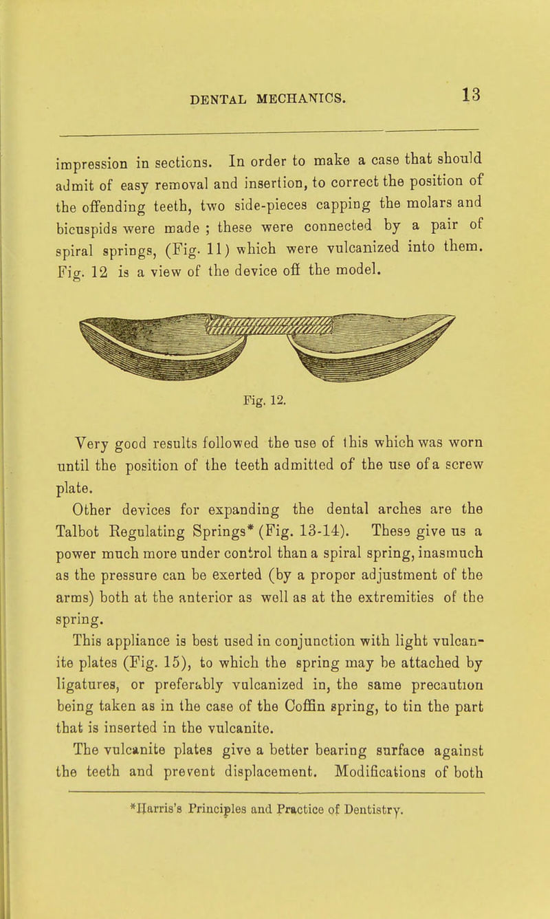 impression in sections. In order to make a case that should admit of easy removal and insertion, to correct the position of the offending teeth, two side-pieces capping the molars and bicuspids were made ; these were connected by a pair of spiral springs, (Fig. 11) which were vulcanized into them. Fig. 12 is a view of the device off the model. Fig. 12. Very good results followed the use of ihis which was worn until the position of the teeth admitted of the use of a screw plate. Other devices for expanding the dental arches are the Talbot Regulating Springs* (Fig. 13-14). These give us a power much more under control than a spiral spring, inasmuch as the pressure can be exerted (by a proper adjustment of the arms) both at the anterior as well as at the extremities of the spring. This appliance is best used in conjunction with light vulcan- ite plates (Fig. 15), to which the spring may be attached by ligatures, or preferably vulcanized in, the same precaution being taken as in the case of the Coffin spring, to tin the part that is inserted in the vulcanite. The vulcanite plates give a better bearing surface against the teeth and prevent displacement. Modifications of both *Ilarri8'8 Priacijiles and Practice of Dentistry.