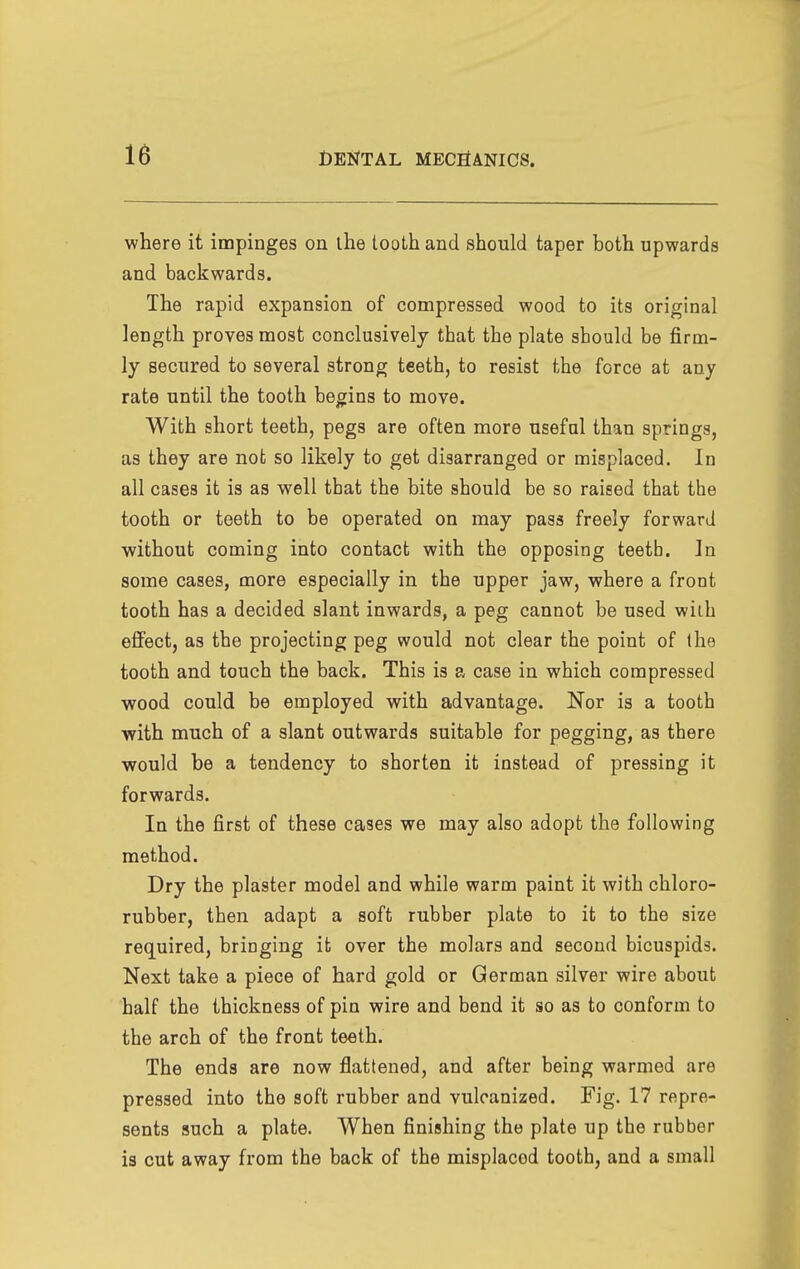 where it impinges on ihe tooth and should taper both upwards and backwards. The rapid expansion of compressed wood to its original length proves most conclusively that the plate should be firm- ly secured to several strong teeth, to resist the force at any rate until the tooth begins to move. With short teeth, pegs are often more useful than springs, as they are not so likely to get disarranged or misplaced. In all cases it is as well that the bite should be so raised that the tooth or teeth to be operated on may pass freely forward without coming into contact with the opposing teetb. ]n some cases, more especially in the upper jaw, where a front tooth has a decided slant inwards, a peg cannot be used with effect, as the projecting peg would not clear the point of the tooth and touch the back. This is a case in which compressed wood could be employed with advantage. Nor is a tooth with much of a slant outwards suitable for pegging, as there would be a tendency to shorten it instead of pressing it forwards. In the first of these cases we may also adopt the following method. Dry the plaster model and while warm paint it with chloro- rubber, then adapt a soft rubber plate to it to the size required, bringing it over the molars and second bicuspids. Next take a piece of hard gold or German silver wire about half the thickness of pin wire and bend it so as to conform to the arch of the front teeth. The ends are now flattened, and after being warmed are pressed into the soft rubber and vulcanized. Fig. 17 repre- sents such a plate. When finishing the plate up the rubber is cut away from the back of the misplaced tooth, and a small