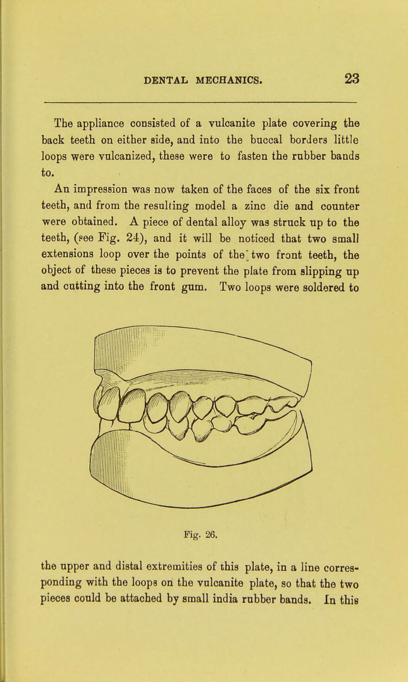 The appliance consisted of a vulcanite plate covering the back teeth on either side, and into the buccal borders little loops were vulcanized, these were to fasten the rubber bands to. An impression was now taken of the faces of the six front teeth, and from the resulting model a zinc die and counter were obtained. A piece of dental alloy was struck up to the teeth, (pee Fig. 24), and it will be noticed that two small extensions loop over the points of the'two front teeth, the object of these pieces is to prevent the plate from slipping up and cutting into the front gum. Two loops were soldered to Fig. 26. the upper and distal extremities of this plate, in a line corres- ponding with the loops on the vulcanite plate, so that the two pieces could be attached by small india rubber bands. In this