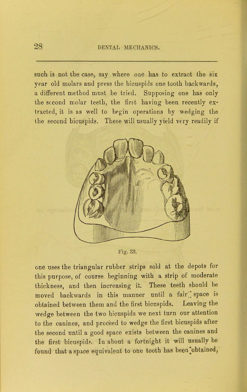 such is not the case, say where one has to extract the six year old molars and press the bicuspids one tooth backwards, a different method must be tried. Supposing one has only the second molar teeth, the first having been recently ex- tracted, it is as well to begin operations by wedging the the second bicuspids. These will usually yield very readily if Fig. 33. one uses the triangular rubber strips sold at the depots for this purpose, of course beginning with a strip of moderate thickness, and then increasing it. These teeth should be moved backwards in this manner until a fair'' space is obtained between them and the first bicuspids. Leaving the wedge between the two bicuspids we next turn our attention to the canines, and proceed to wedge the first bicuspids after the second until a good space exists between the canines and the first bicuspid?. In about a fortnight it will usually be found that a space equivalent to one tooth has been^obtained,