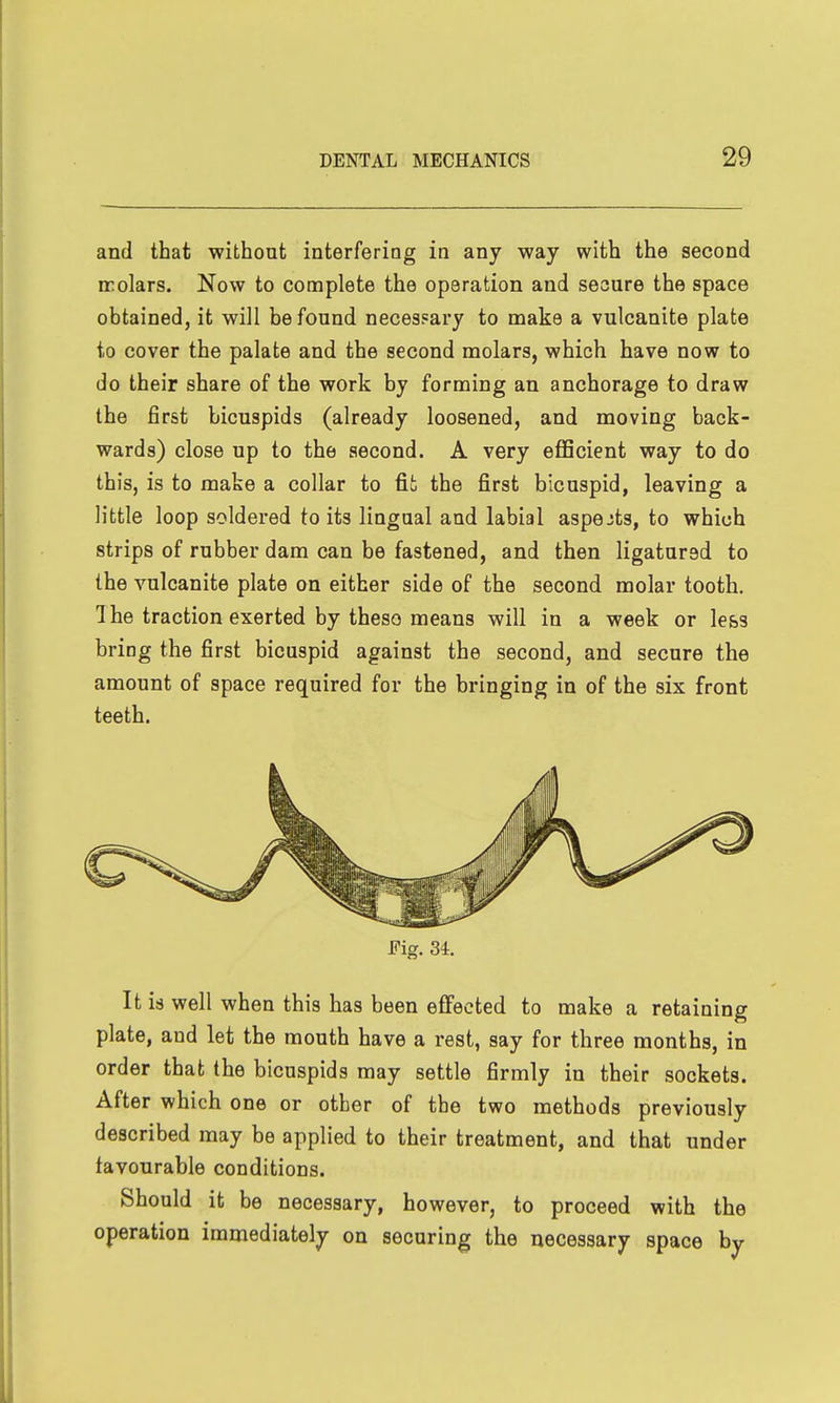 and that without interfering in any way with the second ffolars. Now to complete the operation and secure the space obtained, it will be found necessary to make a vulcanite plate to cover the palate and the second molars, which have now to do their share of the work by forming an anchorage to draw the first bicuspids (already loosened, and moving back- wards) close up to the second. A very eflScient way to do this, is to make a collar to fit the first bicuspid, leaving a little loop soldered to its lingual and labial aspects, to which strips of rubber dam can be fastened, and then ligatured to the vulcanite plate on either side of the second molar tooth, 1 he traction exerted by theso means will in a week or less bring the first bicuspid against the second, and secure the amount of space required for the bringing in of the six front teeth. It is well when this has been effected to make a retaining plate, and let the mouth have a rest, say for three months, in order that the bicuspids may settle firmly in their sockets. After which one or other of the two methods previously described may be applied to their treatment, and that under favourable conditions. Should it be necessary, however, to proceed with the operation immediately on securing the necessary space by