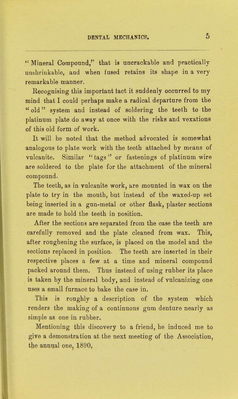  Mineral Compound,'' that is uncrackable and practically unshrinkable, aud when fused retains its shape in a very- remarkable manner. Recognising this important tact it suddenly occurred to my mind that I could perhaps make a radical departure from the  old system and instead of soldering the teeth to the platinum plate do away at once with the risks and vexations of this old form of work. It will be noted that the method advocated is somewhat analogous to plate work with the teeth attached by means of vulcanite. Similar  tags  or fastenings of platinum wire are soldered to the plate for the attachment of the mineral compound. The teeth, as in vulcanite work, are mounted in wax on the plate to try in the mouth, but instead of the waxed-up set being inserted in a gun-metal or other flask, plaster sections are made to hold the teeth in position. After the sections are separated from the case the teeth are carefully removed and the plate cleaned from wax. This, after roughening the surface, is placed on the model and the sections replaced in position. The teeth are inserted in their respective places a few at a time and mineral compound packed around them. Thus instead of using rubber its place is taken by the mineral body, and instead of vulcanizing one uses a small furnace to bake the case in. This is roughly a description of the system which renders the making of a continuous gum denture nearly as simple as one in rubber. Mentioning this discovery to a friend, he induced me to give a demonstration at the next meeting of the Associationj the annual one, 1890,