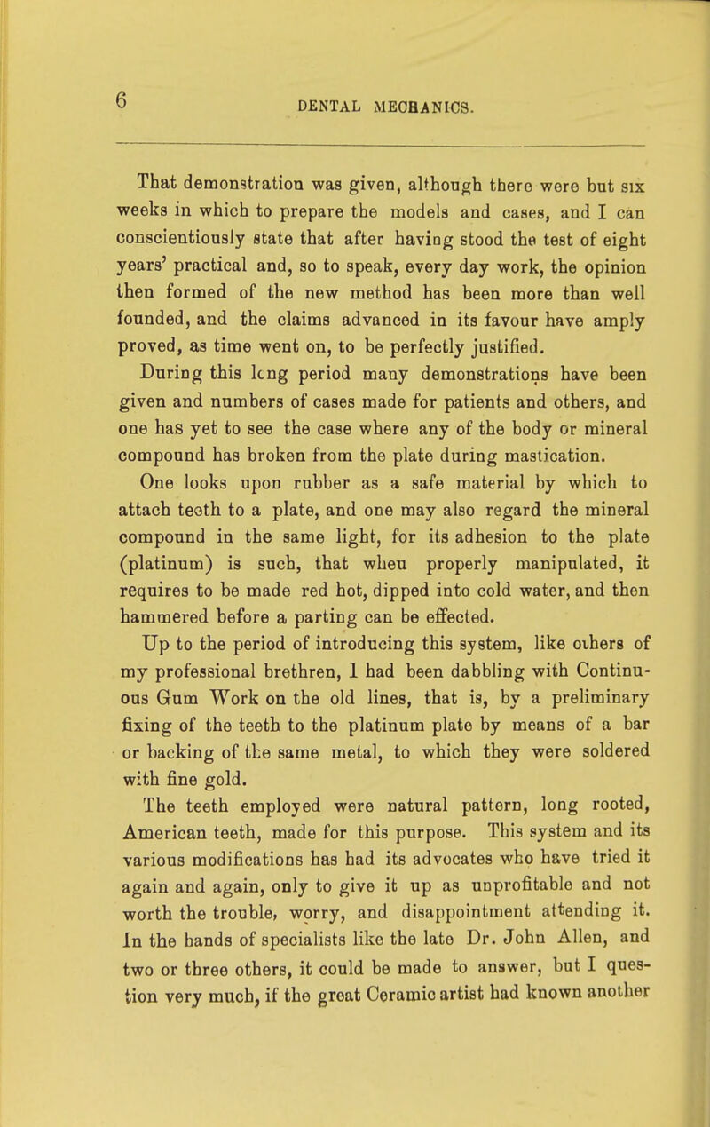 That demonstration was given, although there were but six weeks in which to prepare the models and cases, and I can conscientiously state that after having stood the test of eight years' practical and, so to speak, every day work, the opinion then formed of the new method has been more than well founded, and the claims advanced in its favour have amply proved, as time went on, to be perfectly justified. During this Icng period many demonstrations have been given and numbers of cases made for patients and others, and one has yet to see the case where any of the body or mineral compound has broken from the plate during mastication. One looks upon rubber as a safe material by which to attach teoth to a plate, and one may also regard the mineral compound in the same light, for its adhesion to the plate (platinum) is such, that when properly manipulated, it requires to be made red hot, dipped into cold water, and then hammered before a parting can be effected. Up to the period of introducing this system, like others of my professional brethren, 1 had been dabbling with Continu- ous Gum Work on the old lines, that is, by a preliminary fixing of the teeth to the platinum plate by means of a bar or backing of the same metal, to which they were soldered with fine gold. The teeth employed were natural pattern, long rooted, American teeth, made for this purpose. This system and its various modifications has had its advocates who have tried it again and again, only to give it up as unprofitable and not worth the trouble, worry, and disappointment attending it. In the hands of specialists like the late Dr. John Allen, and two or three others, it could be made to answer, but I ques- tion very much, if the great Ceramic artist had known another