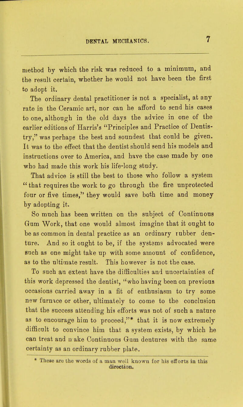 method by which the risk was reduced to a minimum, and the result certain, whether he would not have been the first to adopt it. The ordinary dental practitioner is not a specialist, at any rate in the Ceramic art, nor can he afiford to send his cases to one, although in the old days the advice in one of the earlier editions of Harris's Principles and Practice of Dentis- try, was perhaps the best and soundest that could be given. It was to the effect that the dentist should send his models and instructions over to America, and have the case made by one who had made this work his life-long study. That advice is still the best to those who follow a system  that requires the work to go through the fire unprotected four or five times, they would save both time and money by adopting it. So much has been written on the subject of Continuous Gum Work, that one would almost imagine that it ought to be as common in dental practice as an ordinary rubber den- ture. And so it ought to be, if the systems advocated were such as one might take up with some amount of confidence, as to the ultimate result. This however is not the case. To such au extent have the difficulties and uncertainties of this work depressed the dentist, who having been on previous occasions carried away in a fit of enthusiasm to try some new furnace or other, ultimately to come to the conclusion that the success attending his efforts was not of such a nature as to encourage him to proceed,* that it is now extremely difficult to convince him that a system exists, by which he can treat and n ake Continuous Gum dentures with the same certainty as an ordinary rubber plate. * These are the words of a tnaa well kuowu for his efforts in this direction.