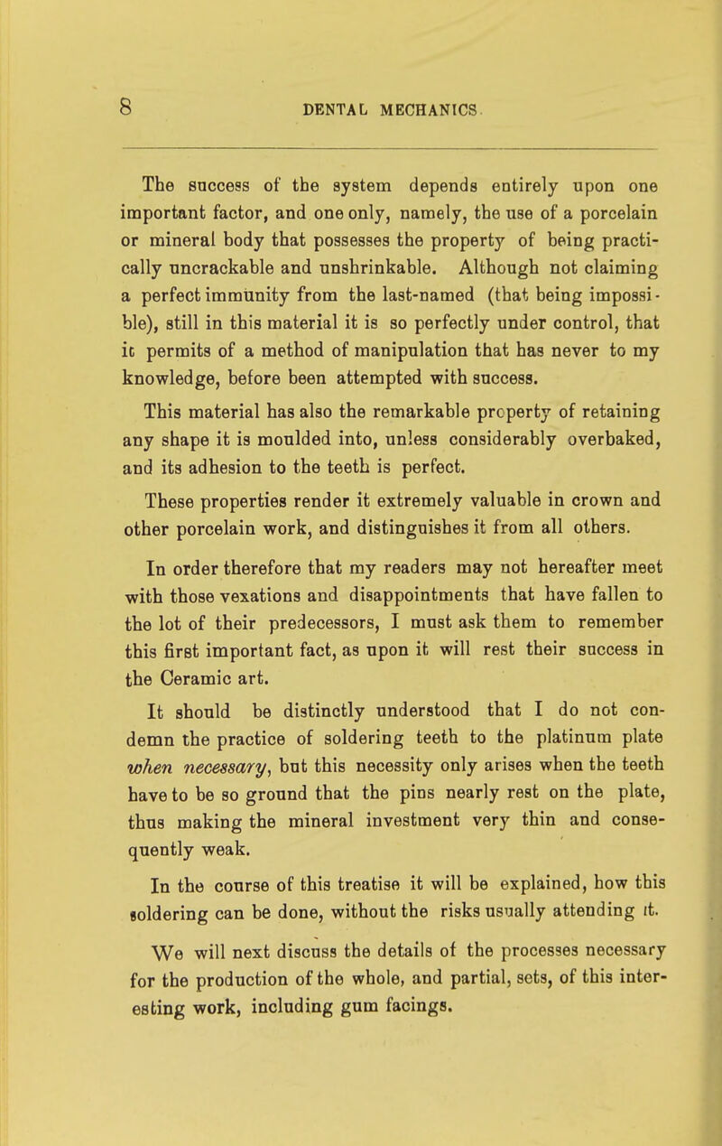 The snccess of the system depends entirely upon one important factor, and one only, namely, the use of a porcelain or mineral body that possesses the property of being practi- cally uncrackable and unshrinkable. Although not claiming a perfect immunity from the last-named (that being impossi - ble), still in this material it is so perfectly under control, that it permits of a method of manipulation that has never to my knowledge, before been attempted with success. This material has also the remarkable property of retaining any shape it is moulded into, unless considerably overbaked, and its adhesion to the teeth is perfect. These properties render it extremely valuable in crown and other porcelain work, and distinguishes it from all others. In order therefore that my readers may not hereafter meet with those vexations and disappointments that have fallen to the lot of their predecessors, I must ask them to remember this first important fact, as upon it will rest their snccess in the Ceramic art. It should be distinctly understood that I do not con- demn the practice of soldering teeth to the platinum plate when necessary, but this necessity only arises when the teeth have to be so ground that the pins nearly rest on the plate, thus making the mineral investment very thin and conse- quently weak. In the course of this treatise it will be explained, how this soldering can be done, without the risks usually attending tt. We will next discuss the details of the processes necessary for the production of the whole, and partial, sets, of this inter- esting work, including gum facings.