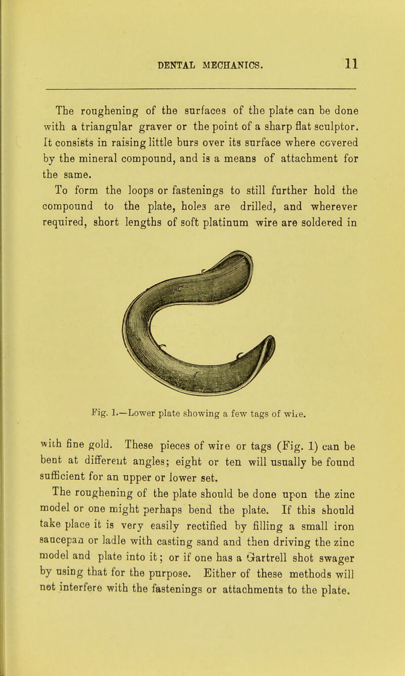 The roughening of the surfaces of the plat© can be done with a triangular graver or the point of a sharp flat sculptor. It consists in raising little burs over its surface where covered by the mineral compound, and is a means of attachment for the same. To form the loops or fastenings to still further hold the compound to the plate, holes are drilled, and v^rherever required, short lengths of soft platinum -wire are soldered in Fig. 1.—Lower plate showing a few tags of wiie. wiLh fine gold. These pieces of wire or tags (Fig. 1) can be bent at difiFereiit angles; eight or ten will usually be found suflBcient for an upper or lower set. The roughening of the plate should be done upon the zinc model or one might perhaps bend the plate. If this should take place it is very easily rectified by filling a small iron saucepan or ladle with casting sand and then driving the zinc model and plate into it; or if one has a Grartrell shot swager by using that for the purpose. Either of these methods will not interfere with the fastenings or attachments to the plate.