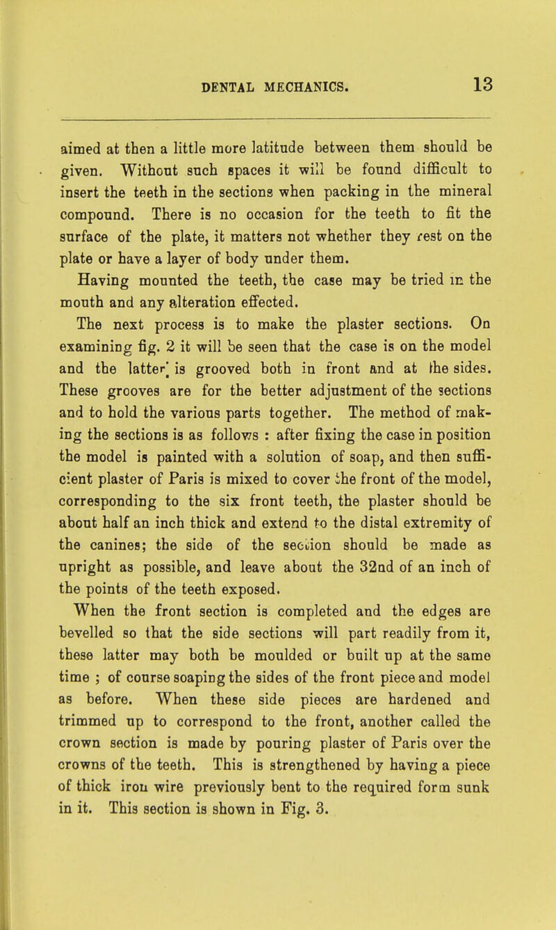 aimed at then a little more latitude between them should be given. Without such spaces it -will be found diflScult to insert the teeth in the sections when packing in the mineral compound. There is no occasion for the teeth to fit the surface of the plate, it matters not whether they rest on the plate or have a layer of body under them. Having mounted the teeth, the case may be tried m the mouth and any alteration efi'ected. The next process is to make the plaster sections. On examining fig. 2 it will be seen that the case is on the model and the latterj is grooved both in front and at ^he sides. These grooves are for the better adjustment of the sections and to hold the various parts together. The method of mak- ing the sections is as follows : after fixing the case in position the model is painted with a solution of soap, and then suflS- cient plaster of Paris is mixed to cover ihe front of the model, corresponding to the six front teeth, the plaster should be about half an inch thick and extend to the distal extremity of the canines; the side of the seeiiion should be made as upright as possible, and leave about the 32ad of an inch of the points of the teeth exposed. When the front section is completed and the edges are bevelled so that the side sections will part readily from it, these latter may both be moulded or built up at the same time ; of course soaping the sides of the front piece and model as before. When these side pieces are hardened and trimmed up to correspond to the front, another called the crown section is made by pouring plaster of Paris over the crowns of the teeth. This is strengthened by having a piece of thick iron wire previously bent to the recLuired form sunk in it. This section is shown in Fig. 3.