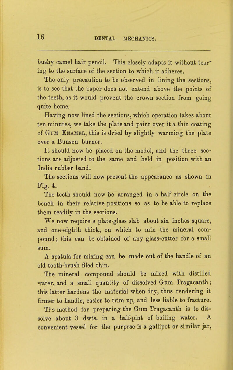 bushy camel hair pencil. This closely adapts it without tear' ing to the surface of the section to which it adheres. The only precaution to be observed in lining the sections, is to see that the paper does not extend above the points of the teeth, as it would prevent the crown section from going quite home. Having now lined the sections, which operation takes about ten minutes, we take the plate and paint over it a thin coating of Gum Enamel, this is dried by slightly warming the plate over a Bunsen burner. It should now be placed on the model, and the three sec- tions are adjusted to the same and held in position with an India rubber band. The sections will now present the appearance as shown in Fig. 4. The teeth should now be arranged in a half circle on the bench in their relative positions so as to be able to replace them readily in the sections. We now require a plate-glass slab about six inches square, and one-eighth thick, on which to mix the mineral com- pound ; this can be obtained of any glass-cutter for a small sum. A spatula for mixing can be made out of the handle of an old tooth-brush filed thin. The mineral compound should be mixed with distilled water, and a small quantity of dissolved Gum Tragacanth; this latter hardens the material when dry, thus rendering it firmer to handle, easier, to trim up, and less liable to fracture. The method for preparing the Gum Tragacanth is to dis- solve about 3 dwts. in a half-pint of boiling water. A convenient vessel for the purpose is a gallipot or similar jar,