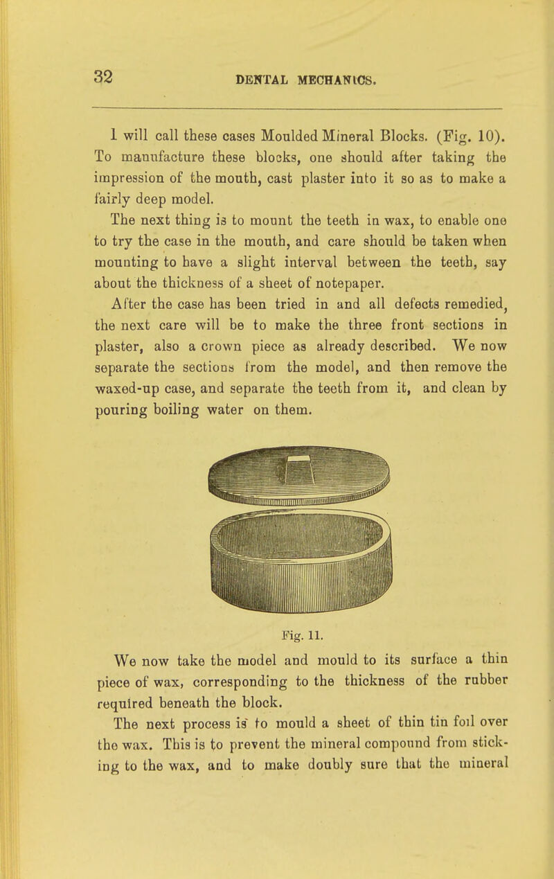 1 will call these cases Moulded Mineral Blocks. (Fig. 10). To manufacture these blocks, one should after taking the impression of the mouth, cast plaster into it so as to make a fairly deep model. The next thing is to mount the teeth in wax, to enable one to try the case in the mouth, and care should be taken when mounting to have a slight interval between the teeth, say about the thickness of a sheet of notepaper. After the case has been tried in and all defects remedied, the next care will be to make the three front sections in plaster, also a crown piece as already described. We now separate the sections from the model, and then remove the waxed-up case, and separate the teeth from it, and clean by pouring boiling water on them. We now take the model and mould to its surface a thin piece of wax, corresponding to the thickness of the rubber required beneath the block. The next process is to mould a sheet of thin tin foil over the wax. This is to prevent the mineral compound from stick- ing to the wax, and to make doubly sure that the mineral