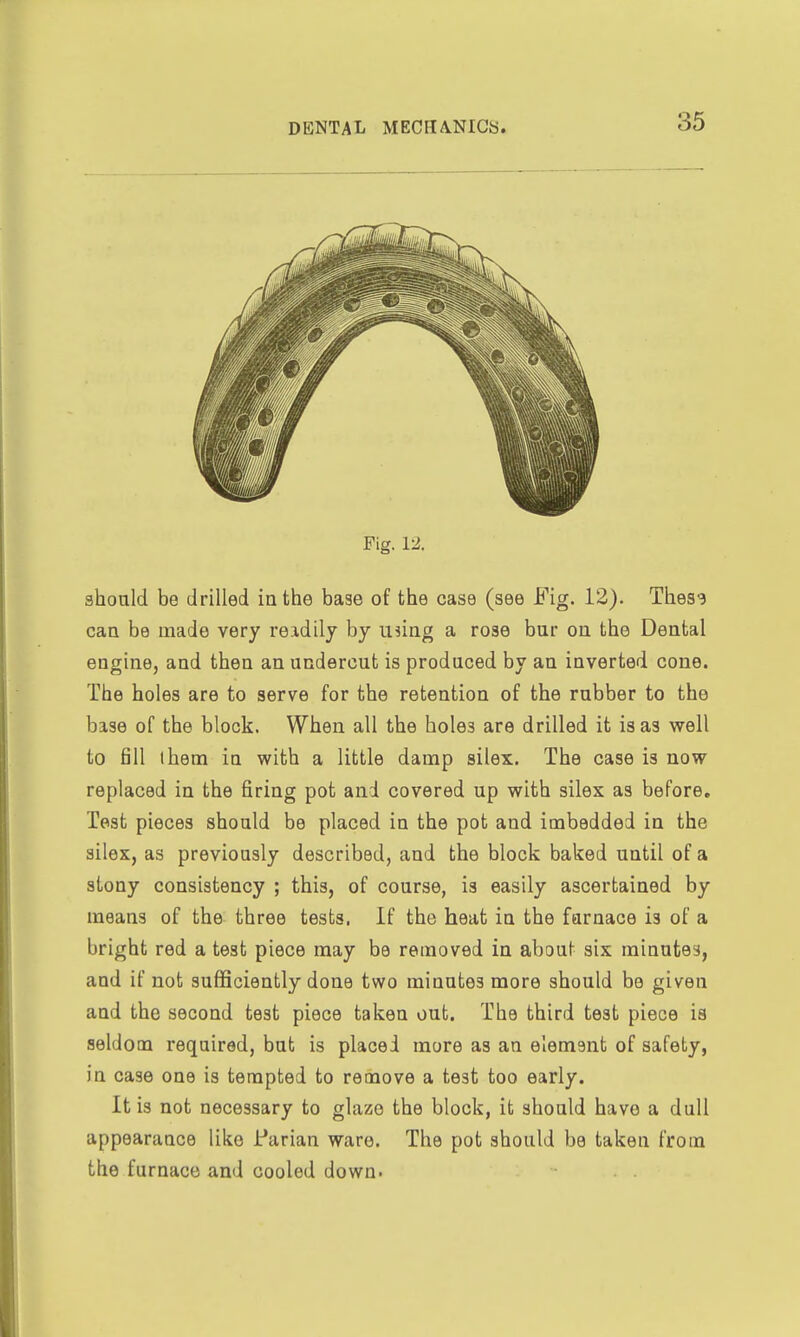 Fig. 12. should be drilled in the base of the case (see Fig. 12). Thes3 can be made very reidily by using a rose bur on the Dental engine, and then an undercut is produced by an inverted cone. The holes are to serve for the retention of the rubber to the base of the block. When all the holes are drilled it is as well to fill them in with a little damp silex. The case is now replaced in the firing pot and covered up with silex as before. Test pieces should be placed in the pot and imbedded in the silex, as previously described, and the block baked until of a stony consistency ; this, of course, is easily ascertained by means of the three tests. If the heat in the furnace is of a bright red a test piece may be removed in about six minutes, and if not sufficiently done two minutes more should be given and the second test piece taken out. The third test piece is seldom required, but is placed more as an element of safety, in case one is tempted to remove a test too early. It is not necessary to glaze the block, it should have a dull appearance like i*arian ware. The pot should be taken from the furnace and cooled down.
