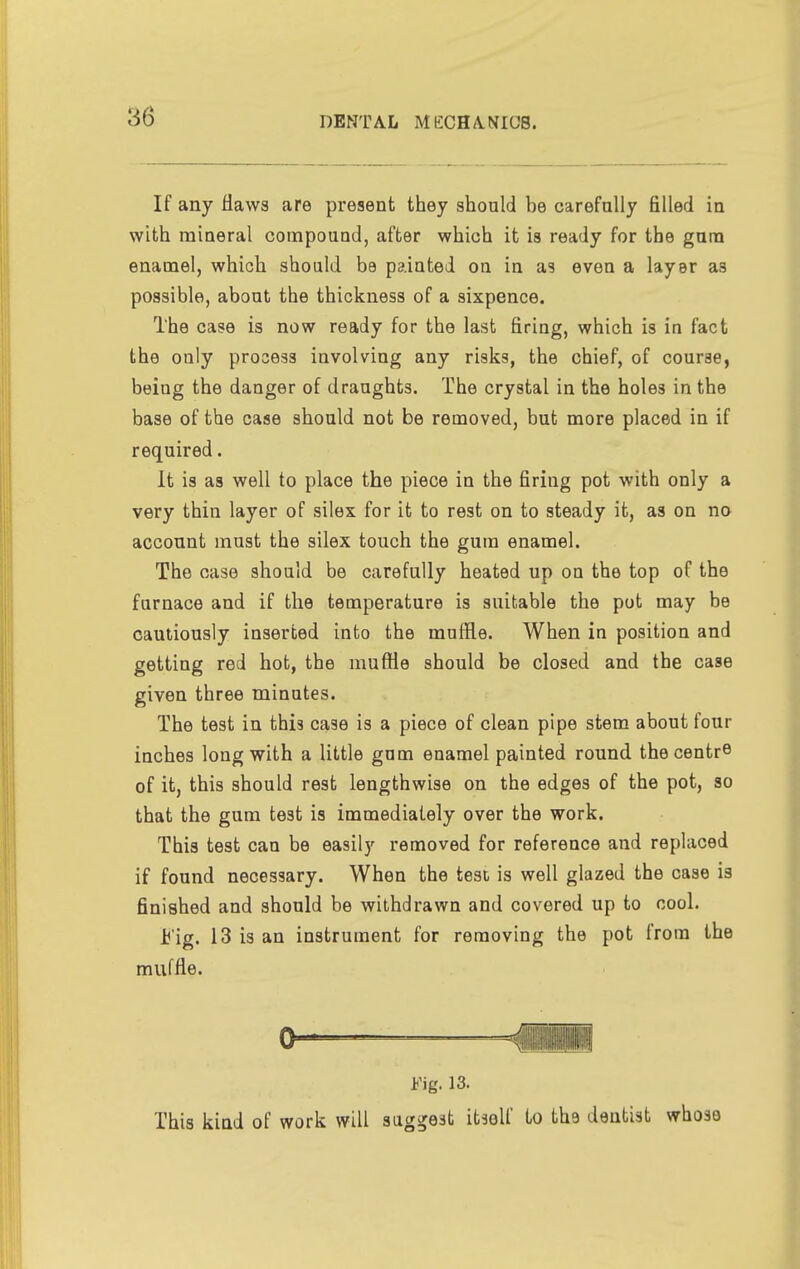 If any flaws are present they should be carefully filled in with mineral compouud, after which it is ready for the gum enamel, which should be painted on in as even a layer as possible, about the thickness of a sixpence. The case is now ready for the last firing, which is in fact the only process involving any risks, the chief, of course, being the danger of draughts. The crystal in the holes in the base of the case should not be removed, but more placed in if required. It is as well to place the piece in the firing pot with only a very thin layer of silex for it to rest on to steady it, as on no account must the silex touch the gum enamel. The case should be carefully heated up on the top of the furnace and if the temperature is suitable the pot may be cautiously inserted into the muffle. When in position and getting red hot, the muffle should be closed and the case given three minutes. The test in this case is a piece of clean pipe stem about four inches long with a little gum enamel painted round, the centre of it, this should rest lengthwise on the edges of the pot, so that the gum test is immediately over the work. This test can be easily removed for reference and replaced if found necessary. When the test is well glazed the case is finished and should be withdrawn and covered up to cool. Fig. 13 is an instrument for removing the pot from the muffle. Fig. 13. This kind of work will suggest itself to the dentist whose