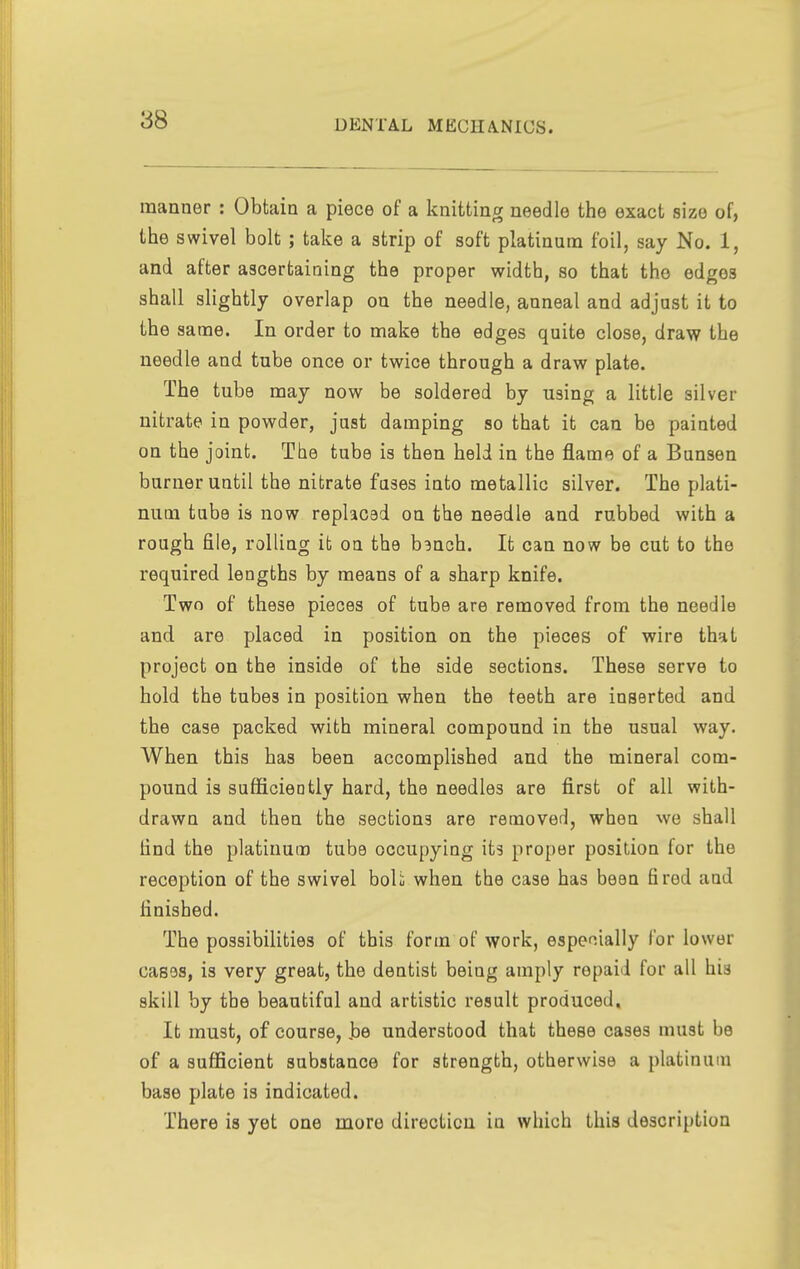 manner : Obtain a piece of a knitting needle the exact size of, the swivel bolt ; take a strip of soft platinum foil, say No. 1, and after ascertaining the proper width, so that the edges shall slightly overlap on the needle, anneal and adjust it to the same. In order to make the edges quite close, draw the needle and tube once or twice through a draw plate. The tube may now be soldered by using a little silver nitrate in powder, just damping so that it can be painted on the joint. The tube is then held in the flame of a Bunsen burner until the nitrate fuses into metallic silver. The plati- num tube is now replaced on the needle and rubbed with a rough file, rolling it on the b^nch. It can now be cut to the required lengths by means of a sharp knife. Two of these pieces of tube are removed from the needle and are placed in position on the pieces of wire that project on the inside of the side sections. These serve to hold the tubes in position when the teeth are inserted and the case packed with mineral compound in the usual way. When this has been accomplished and the mineral com- pound is sufficiently hard, the needles are first of all with- drawn and then the sections are removed, when we shall find the platinum tube occupying its proper position for the reception of the swivel boU when the case has been fired and finished. The possibilities of this form of work, especially for lower cases, is very great, the dentist being amply repaid for all his skill by the beautiful and artistic result produced. It must, of course, be understood that these cases must be of a sufficient substance for strength, otherwise a platinum base plate is indicated. There is yet one more direction in which this description