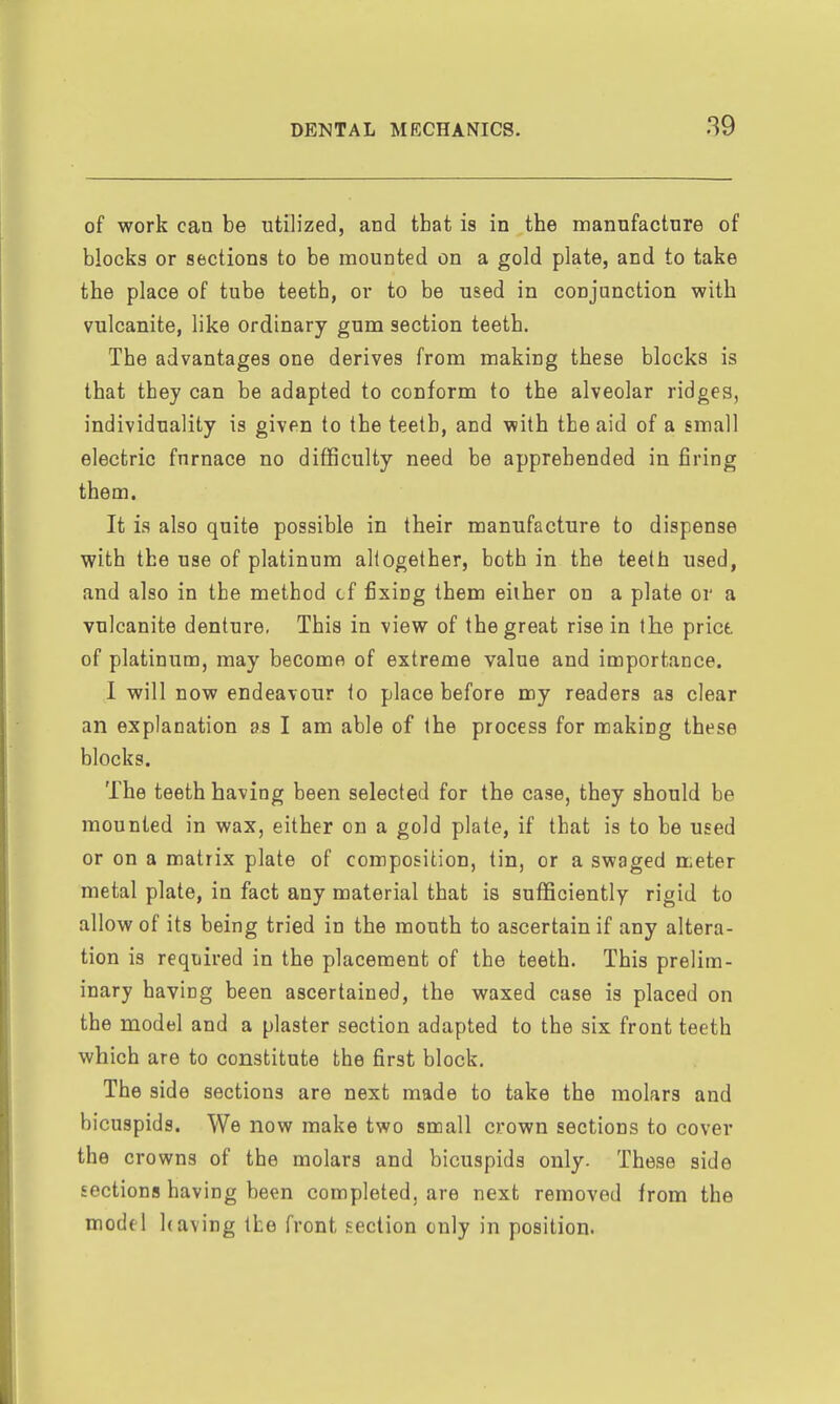 of work can be utilized, and that is in the manufacture of blocks or sections to be mounted on a gold plate, and to take the place of tube teeth, or to be used in conjunction with vulcanite, like ordinary gum section teeth. The advantages one derives from making these blocks is that they can be adapted to conform to the alveolar ridges, individuality is given to the teeth, and with the aid of a small electric furnace no difficulty need be apprehended in firing them. It is also quite possible in their manufacture to dispense with the use of platinum altogether, both in the teeth used, and also in the method cf fixing them either on a plate or a vulcanite denture, This in view of the great rise in the price, of platinum, may become of extreme value and importance. 1 will now endeavour to place before my readers as clear an explanation as I am able of the process for making these blocks. The teeth having been selected for the case, they should be mounted in wax, either on a gold plate, if that is to be used or on a matrix plate of composition, tin, or a swaged meter metal plate, in fact any material that is sufficiently rigid to allow of its being tried in the mouth to ascertain if any altera- tion is required in the placement of the teeth. This prelim- inary having been ascertained, the waxed case is placed on the model and a plaster section adapted to the six front teeth which are to constitute the first block. The side sections are next made to take the molars and bicuspids. We now make two small crown sections to cover the crowns of the molars and bicuspids only. These side sections having been completed, are next removed from the model having the front section only in position.