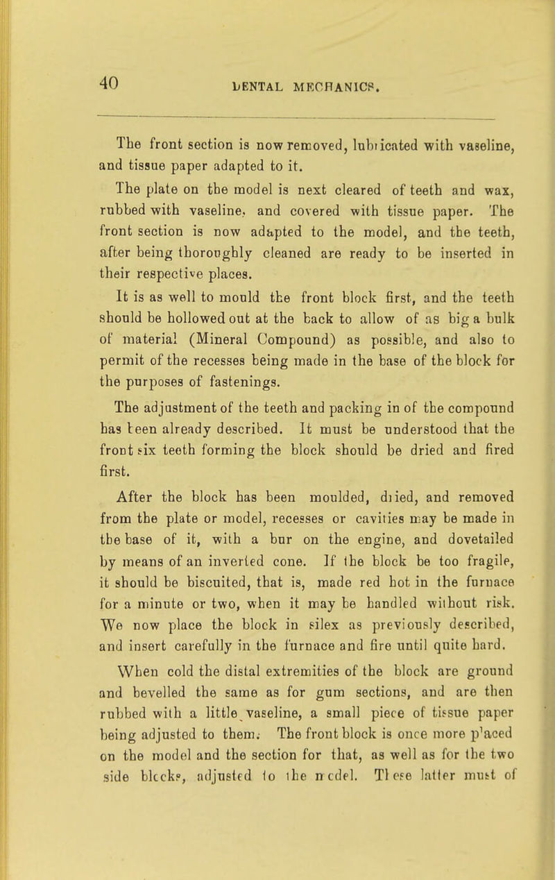 The front section is now removed, lubticated with vaseline, and tissue paper adapted to it. The plate on the model is next cleared of teeth and wax, rubbed with vaseline., and covered with tissue paper. The front section is now adapted to the model, and the teeth, after being thoroughly cleaned are ready to be inserted in their respective places. It is as well to mould the front block first, and the teeth should be hollowed out at the back to allow of as big a bulk of material (Mineral Compound) as possible, and also to permit of the recesses being made in the base of the block for the purposes of fastenings. The adjustment of the teeth and packing in of the compound has teen already described. It must be understood that the frout six teeth forming the block should be dried and fired first. After the block has been moulded, diied, and removed from the plate or model, recesses or cavities may be made in tbe base of it, with a bur on the engine, and dovetailed by means of an inverted cone. ]f ihe block be too fragile, it should be biscuited, that is, made red hot in the furnace for a minute or two, when it may be handled without risk. We now place the block in eilex as previously described, and insert carefully in the furnace and fire until quite hard. When cold the distal extremities of the block are ground and bevelled the same as for gum sections, and are then rubbed with a little vaseline, a small piece of tissue paper being adjusted to them.- The front block is once more placed on the model and the section for that, as well as for the two side blcckp, adjusted io the n cdel. Tl ese latler must of