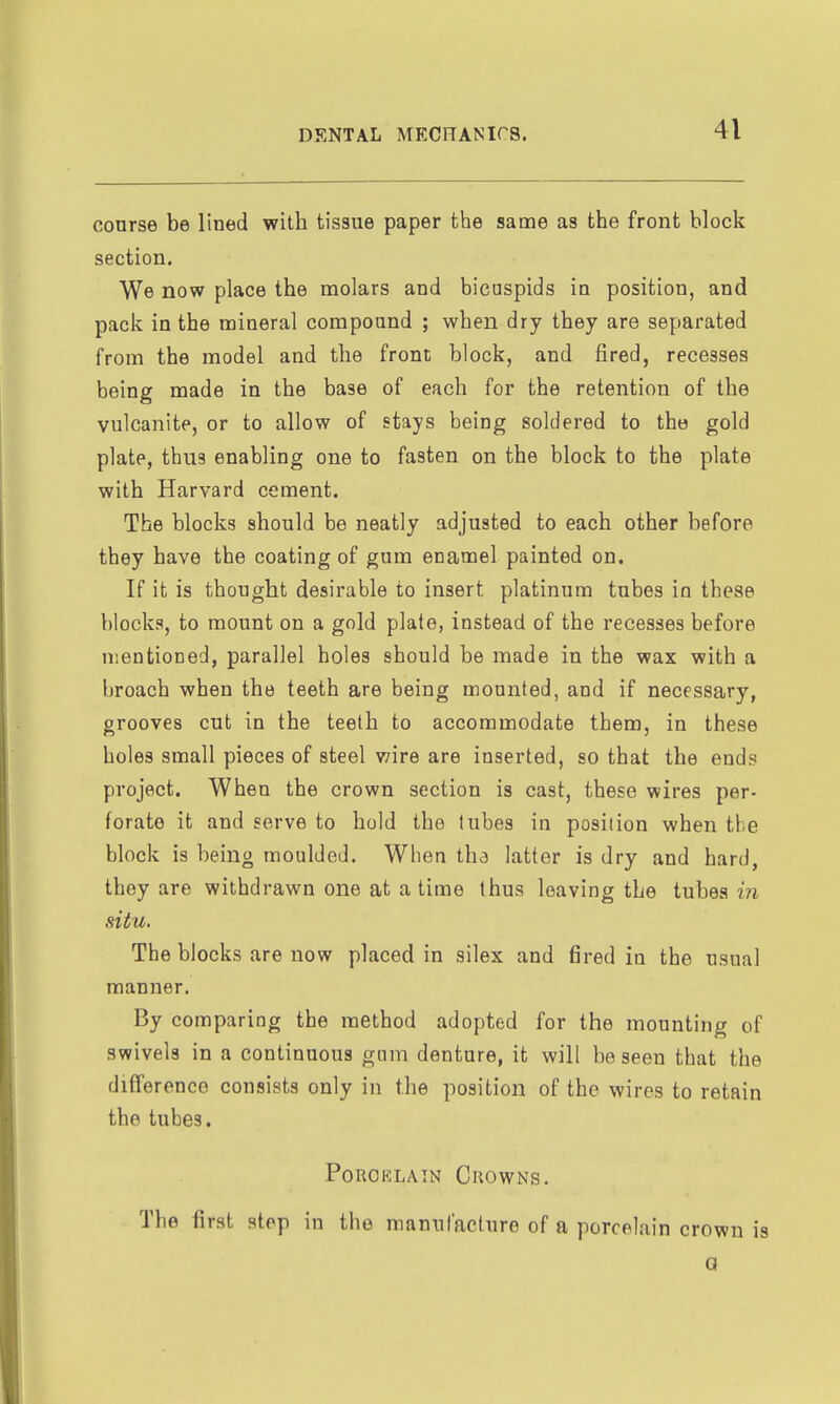 course be lined with tissue paper the same as the front block section. We now place the molars and bicuspids in position, and pack in the mineral compound ; when dry they are separated from the model and the front block, and fired, recesses being made in the base of each for the retention of the vulcanite, or to allow of stays being soldered to the gold plate, thus enabling one to fasten on the block to the plate with Harvard cement. The blocks should be neatly adjusted to each other before they have the coating of gum enamel painted on. If it is thought desirable to insert platinum tubes in these blocks, to mount on a gold plate, instead of the recesses before mentioned, parallel holes should be made in the wax with a broach when the teeth are being mounted, and if necessary, grooves cut in the teeth to accommodate them, in these holes small pieces of steel wire are inserted, so that the ends project. When the crown section is cast, these wires per- forate it and serve to hold the lubes in position when the block is being moulded. When tha latter is dry and hard, they are withdrawn one at a time thus leaving the tubes m situ. The blocks are now placed in silex and fired in the usual manner. By comparing the method adopted for the mounting of swivels in a continuous gum denture, it will be seen that the difi'erence consists only in the position of the wires to retain the tubes. Porcelain Crowns. The first step in the manufacture of a porcelain crown is Q