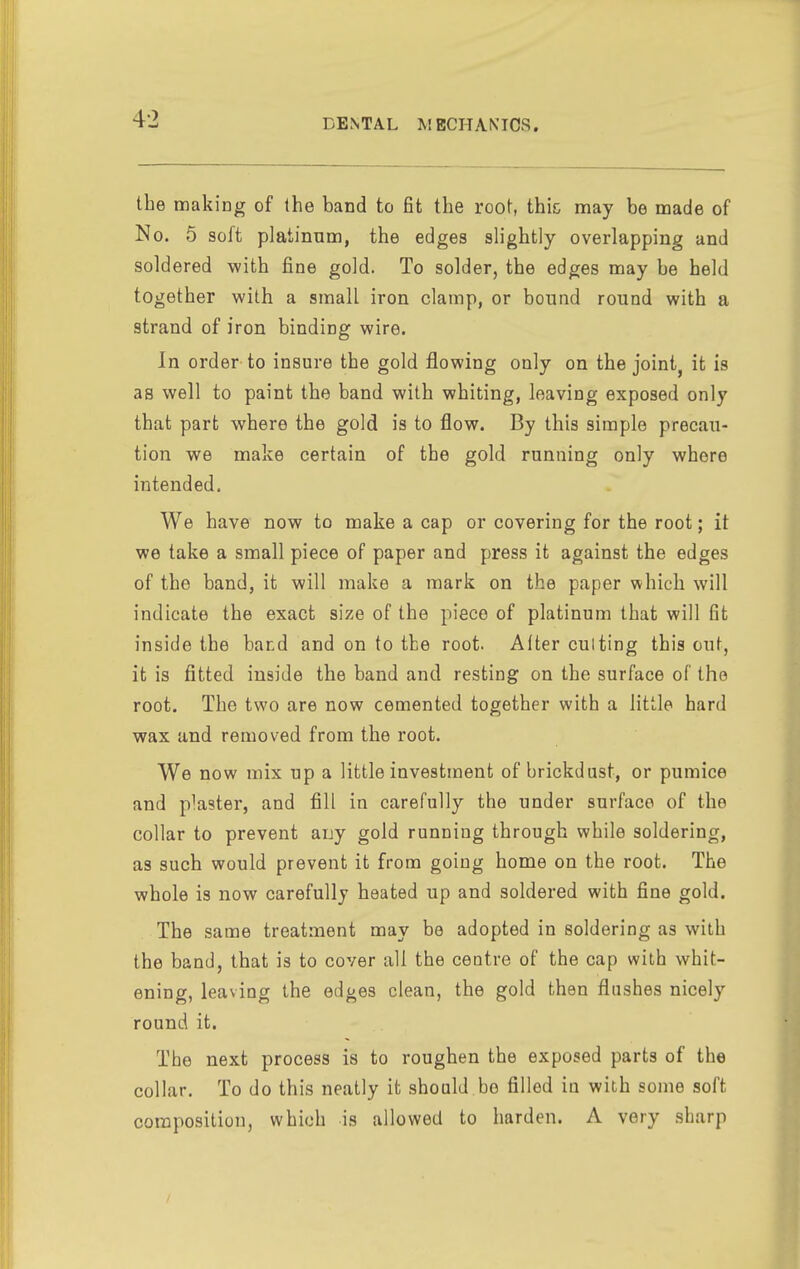 the making of the band to fit the root, thic may be made of No. 5 soft platinum, the edges sh'ghtly overlapping and soldered with fine gold. To solder, the edges may be held together with a small iron clamp, or bound round with a strand of iron binding wire. In order to insure the gold flowing only on the joint, it is as well to paint the band with whiting, leaving exposed only that part where the gold is to flow. By this simple precau- tion we make certain of the gold running only where intended. We have now to make a cap or covering for the root; it we take a small piece of paper and press it against the edges of the band, it will make a mark on the paper which will indicate the exact size of the piece of platinum that will fit inside the band and on to the root. Alter cutting this out, it is fitted inside the band and resting on the surface of the root. The two are now cemented together with a little hard wax and removed from the root. We now mix up a little investment of brickdast, or pumice and plaster, and fill in carefully the under surface of the collar to prevent any gold running through while soldering, as such would prevent it from going home on the root. The whole is now carefully heated up and soldered with fine gold. The same treatment may be adopted in soldering as with the band, that is to cover all the centre of the cap with whit- ening, leaving the edges clean, the gold then flashes nicely round it. The next process is to roughen the exposed parts of the collar. To do this neatly it should be filled in with some soft composition, which is allowed to harden. A very sharp