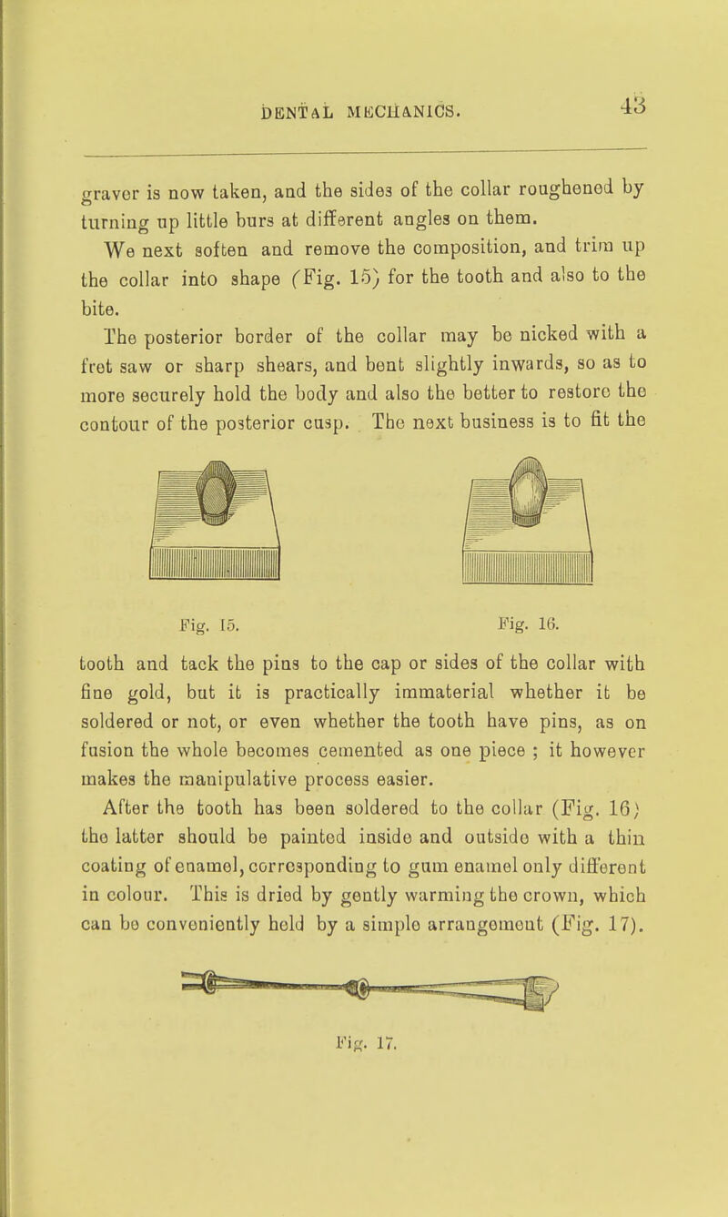 graver is now taken, and the sides of the collar roughened by turning up little burs at different angles on them. We next soften and remove the composition, and trim up the collar into shape CFig. 15) for the tooth and also to the bite. The posterior border of the collar may be nicked with a fret saw or sharp shears, and bent slightly inwards, so as to more securely hold the body and also the better to restore the contour of the posterior cusp. The next business is to fit the Fig. 15. Fig. 16. tooth and tack the pins to the cap or sides of the collar with fine gold, but it is practically immaterial whether it be soldered or not, or even whether the tooth have pins, as on fusion the whole becomes cemented as one piece ; it however makes the manipulative process easier. After the tooth has been soldered to the collar (Fig. 16) the latter should be painted inside and outside with a thin coating of enamel, corresponding to gum enamel only different in colour. This is dried by gently warming the crown, which can be conveniently held by a simple arrangement (Fig. 17).