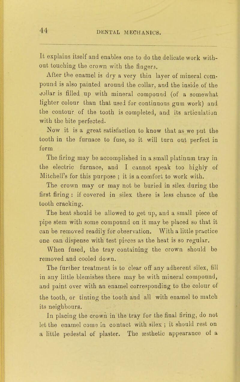 It explains itaelf and enables one to do the delicate work with- out touching the crown with the fingera. After the enamel is dry a very thin layer of mineral com- pound is also painted around the collar, and the inside of the vjjllar is filled up with mineral compound (of a somewhat lighter colour than that used for continuous gum work) and the contour of the tooth is completed, and its articulation with the bite perfected. Now it is a great satisfaction to know that as we put the tooth in the furnace to fuse, so it will turn out perfect in form The firing may be accomplished in a small platinum tray in the electric furnace, and I cannot speak too highly of Mitchell's for this purpose ; it is a comfort to work with. The crown may or may not be buried in silex during the first firing : if covered in silex there is less chance of the tooth cracking. The heat should be allowed to get up, and a small piece of pipe stem with some compound on it may be placed so that it can be removed readily for observation. With a little practice one can dispense with test pieces as the heat is so regular. When fused, the tray containing the crown should be removed and cooled down. The further treatment is to clear off any adherent silex, fill in any little blemishes there may be with mineral compound, and paint over with an enamel corresponding to the colour of the tooth, or tinting the tooth and all with enamel to match its neighbours. In placing the crowii in the tray for the final firing, do not let the enamel come in contact with silex ; it should rest on a little pedestal of plaster. The aesthetic appearance of a