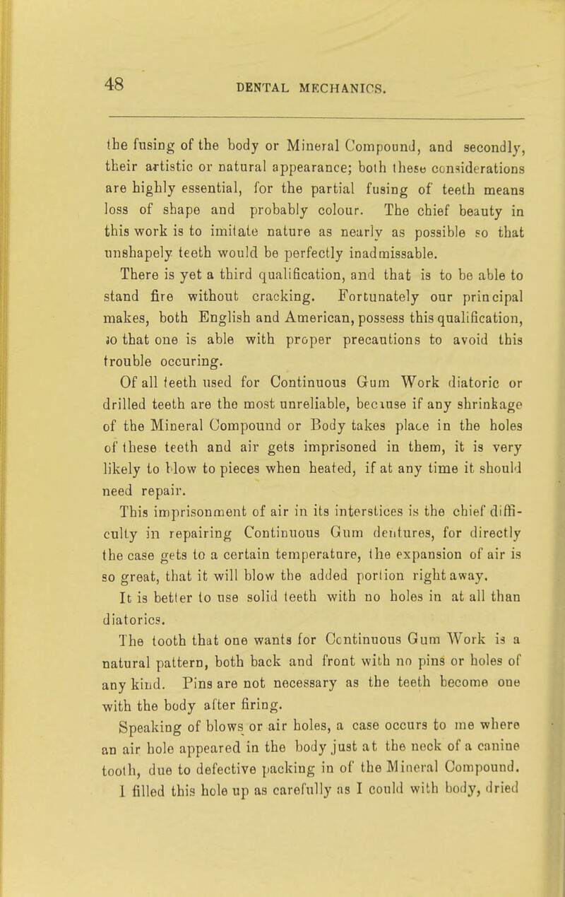 the fusing of the body or Mineral Compound, and secondly, their artistic or natural appearance; bolh these considerations are highly essential, for the partial fusing of teeth means loss of shape and probably colour. The chief beauty in this work is to imitate nature as nearly as possible so that unshapely teeth would be perfectly inadraissable. There is yet a third qualification, and that is to be able to stand fire without cracking. Fortunately our principal makes, both English and American, possess this qualification, JO that one is able with proper precautions to avoid this trouble occuring. Of all teeth used for Continuous Gum Work diatoric or drilled teeth are the most unreliable, becxuse if any shrinkage of the Mineral Compound or Body takes place in the holes of these teeth and air gets imprisoned in them, it is very likely to blow to pieces when heated, if at any time it should need repair. This imprisonment of air in its interstices is the chief diffi- culty in repairing Continuous Gum dentures, for directly the case gets to a certain temperature, the expansion of air is so great, that it will blow the added portion right away. It is better to use solid teeth with no holes in at all than diatorics. The tooth that one wants for Continuous Gum Work is a natural pattern, both back and front with no pins or holes of any kind. Pins are not necessary as the teeth become one with the body after firing. Speaking of blows or air holes, a case occurs to me where an air hole appeared in the body just at the neck of a canine tooth, due to defective packing in of the Mineral Compound. 1 filled this hole up as carefully as I could with body, dried