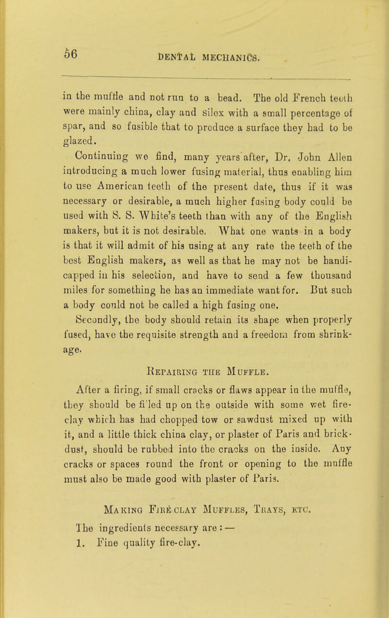 in the mnfrie and not run to a bead. The old French tetjih were mainly china, clay and silex with a small percentage of spar, and so fasible that to prodace a surface they had to be glazed. Continuing we find, many years'after, Dr. John Allen introducing a much lower fusing material, thus enabling hiia to use American teeth of the present date, thus if it was necessary or desirable, a much higher fusing body could be used with S. S. White's teeth than with any of the English makers, but it is not desirable, What one wants in a body is that it will admit of his using at any rate the teeth of the best English makers, as well as that he may not be handi- capped in his selection, and have to send a few thousand miles for something he has an immediate want for. But such a body could not be called a high fusing one. Secondly, the body should retain its shape when properly fused, have the requisite strength and a freedom from shrink- age. Repairing the Muffle. Alter a firing, if small cracks or flaws appear in the muffle, tboy should be fi led up on the outside with some wet fire- clay which has had chopped tow or sawdust mixed up with it, and a little thick china clay, or plaster of Paris and brick- dust, should bo rubbed into the cracks on the inside. Any cracks or spaces round the front or opening to the muffle must also be made good with plaster of Paris. Making Fjreclay Muffles, Tuays, ktc. The ingredients necessary are: — 1. Pine quality fire-clay.