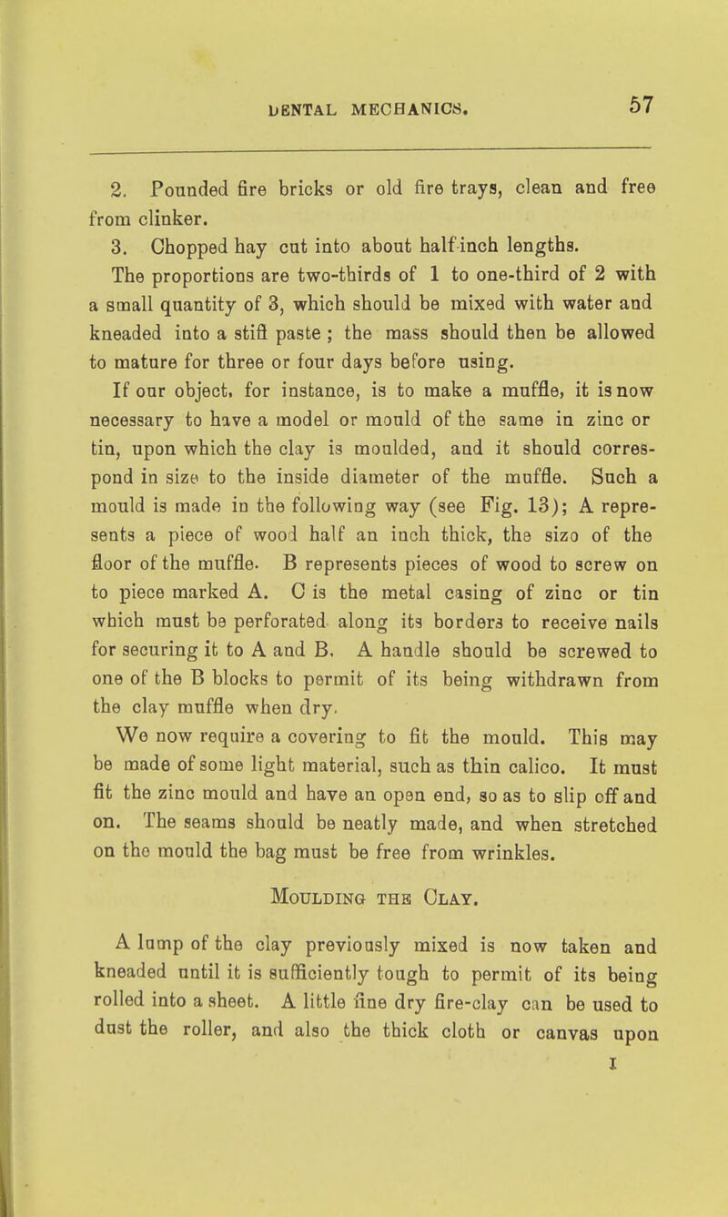 2. Pounded fire bricks or old fire trays, clean and free from clinker. 3. Chopped hay cat into about half inch lengths. The proportions are two-thirds of 1 to one-third of 2 with a small quantity of 3, which should be mixed with water and kneaded into a stifl paste; the mass should then be allowed to mature for three or four days before using. If our object, for instance, is to make a muffle, it is now necessary to have a model or mould of the same in zinc or tin, upon which the clay is moulded, and it should corres- pond in size to the inside diameter of the muffle. Such a mould is made in the following way (see Fig. 13); A repre- sents a piece of wood half an inch thick, the sizo of the floor of the muffle. B represents pieces of wood to screw on to piece marked A. 0 is the metal casing of zino or tin which must be perforated along its borders to receive nails for securing it to A and B, A handle should be screwed to one of the B blocks to permit of its being withdrawn from the clay muffle when dry. We now require a covering to fit the mould. This may be made of some light material, such as thin calico. It must fit the zinc mould and have an open end, so as to slip off and on. The seams should be neatly made, and when stretched on the mould the bag must be free from wrinkles. Moulding thb Clay. A lamp of the clay previously mixed is now taken and kneaded until it is sufficiently tough to permit of its being rolled into a sheet. A little fine dry fire-clay can be used to dust the roller, and also the thick cloth or canvas upon I
