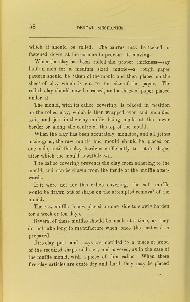 which it should be rolled. The canvas may be tacked or fastened down at the corners to prevent its moving. When the clay has been rolled the proper thickness—say half-an-inch for a medium sized muffle—a rough paper pattern should be taken of the mould and then placed on the sheet of clay which is cut to the size of the paper. The rolled clay should now be raised, and a sheet of paper placed under it. The mould, with its calico covering, is placed in position on the rolled clay, which is then wrapped over and moulded to it, and join in the clay muffle being made at the lower border or along the centre of the top of the mould. When the clay has been accurately moulded, and all joints made good, the raw muffle and mould should be placed on one side, until the clay hardens sufficiently to retain shape, after which the mould is withdrawn. The calico covering prevents the clay from adhering to the mould, and can be drawn from the inside of the muffle after- wards. If it were not for this calico covering, the soft muffle would be drawn out of shape on the attempted removal of the mould. The raw muffle is now placed on one side to slowly harden for a week or ten days. Several of these muffles should be made at a time, as they do not take long to manufactare when once the material is prepared. Fire clay pot? and trays are moulded to a piece of wood of the required shape and size, and covered, as in the case of the muffle mould, with a piece of thin calico. When these fire-clay articles are quite dry and hard, they may be placed
