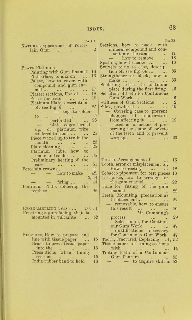 PAQE Natural appearance of Porce- lain Gum 2 Plate Platinum- Painting with Gum Enamel 16 Plate Glass, to mix on ... 16 Palate, how to cover with compound and gum ena- mel 17 Plaster sections, Use of ... 18 Pieces for tests 19 Platinum Plate, description of, see Pig. 6 25 — — tags to solder to 25 — perforated ... 25 — plate, edges turned up, or platinum wire soldered to same 25 Piece waxed up to try in the mouth 25 Plate-cleaning 25 Platinum tube, how to make and solder .. ... 35 Preliminary heating of the case 51 Porcelain crowns 41 — — how to make 42, 43, 44 — — firing 44 Platinum Plate, soldering the teeth to .. 46 Re-enamelling a case ... 50, 51 Repairing a gum facing that is mounted in vulcanite ... 62 Sections, How to prepare and line with tissue paper ... 16 Brush to press tissue paper into the 15 Precautions when lining sections ... 15 India rubber band to hold 16 PAGE Sections, how to pack with mineral compound and con- solidate the same ... 17 — how to remove ... 18 Spatula, how to make 18 Swivels to fix to case, descrip- tion of, see fig; 84 35 Strengthener for block, how to make 33 Soldering teeth to platinum plate during the first firing 46 Selection of teeth for Continuous Gum Work 46 stiffness of Gum Sections ... 2 Silex, powdered 19 — Covering case to prevent changes of temperature from affecting it 19 — used as a means of pre- serving the shape of sockets of the teeth and to prevent warpage 20 Teeth, Arrangement of ... 16 Tooth, error or misplacement of. How to rectify 18 Tobacco pipe stem for test pieces 18 Test piece, how to arrange for the gum enamel ... ... 22 Time for fusing of the gum enamel 22 Teeth, Mounting, precaution as to placement 22 — removable, how to ensure this result 26 — — Mr. Cumming's process .. 29 — Selection of, for Continu- our Gum Work 47 — qualifications necessary for Continuous Gum Work 47 Tooth, Fractured, Replacing 51, 62 Tissue paper for lining sections with .. 14 Tinting teeth of a Continuous Gum Denture 53 — — to acquire skill in 53