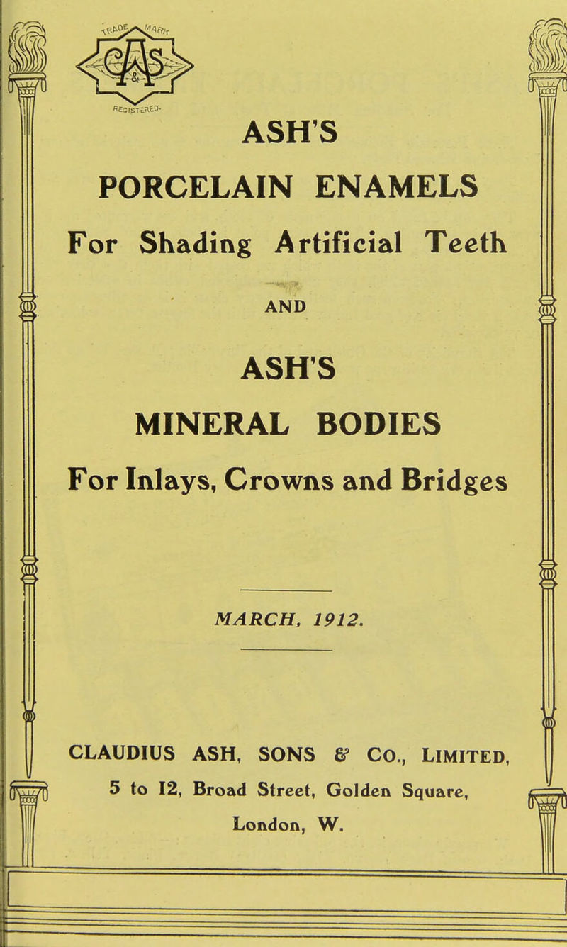 M ASH'S PORCELAIN ENAMELS For Shading Artificial Teeth AND ASH'S MINERAL BODIES For Inlays, Crowns and Bridges MARCH, 1912. CLAUDIUS ASH, SONS & Co., LIMITED, 5 to 12, Broad Street, Golden Square, London, W.
