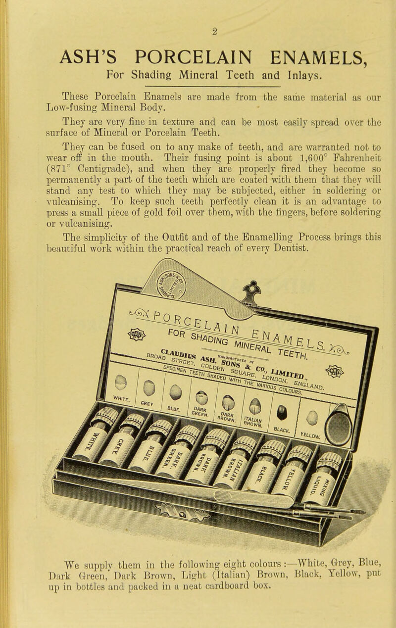 ASH'S PORCELAIN ENAMELS, For Shading Mineral Teeth and Inlays. These Porcelain Enamels are made from the same material as our Low-fusing Mineral Body. They are very fine in texture and can be most easily spread over the surface of Mineral or Porcelain Teeth. They can be fused on to any make of teeth, and are warranted not to wear off in the mouth. Their fusing point is about 1,600° Fahrenheit (871° Centigrade), and when they are j^roperly fired they become so permanently a part of the teeth which are coated with them that they will stand any test to which they may be subjected, either in soldering or vulcanising. To keep such teeth perfectly clean it is an advantage to press a small piece of gold foil over them, with the fingers, before soldering or vulcanising. The simplicity of the Outfit and of the Enamelling Process brings this beautiful work within the practical reach of every Dentist. We supply them in the following eight colours :—White, Grey, Blue, Daj'k fJreen, Dark Brown, Light (Ftalian) Brown, Black, Yellow, put up in bottles and packed in a neat cardboard box.