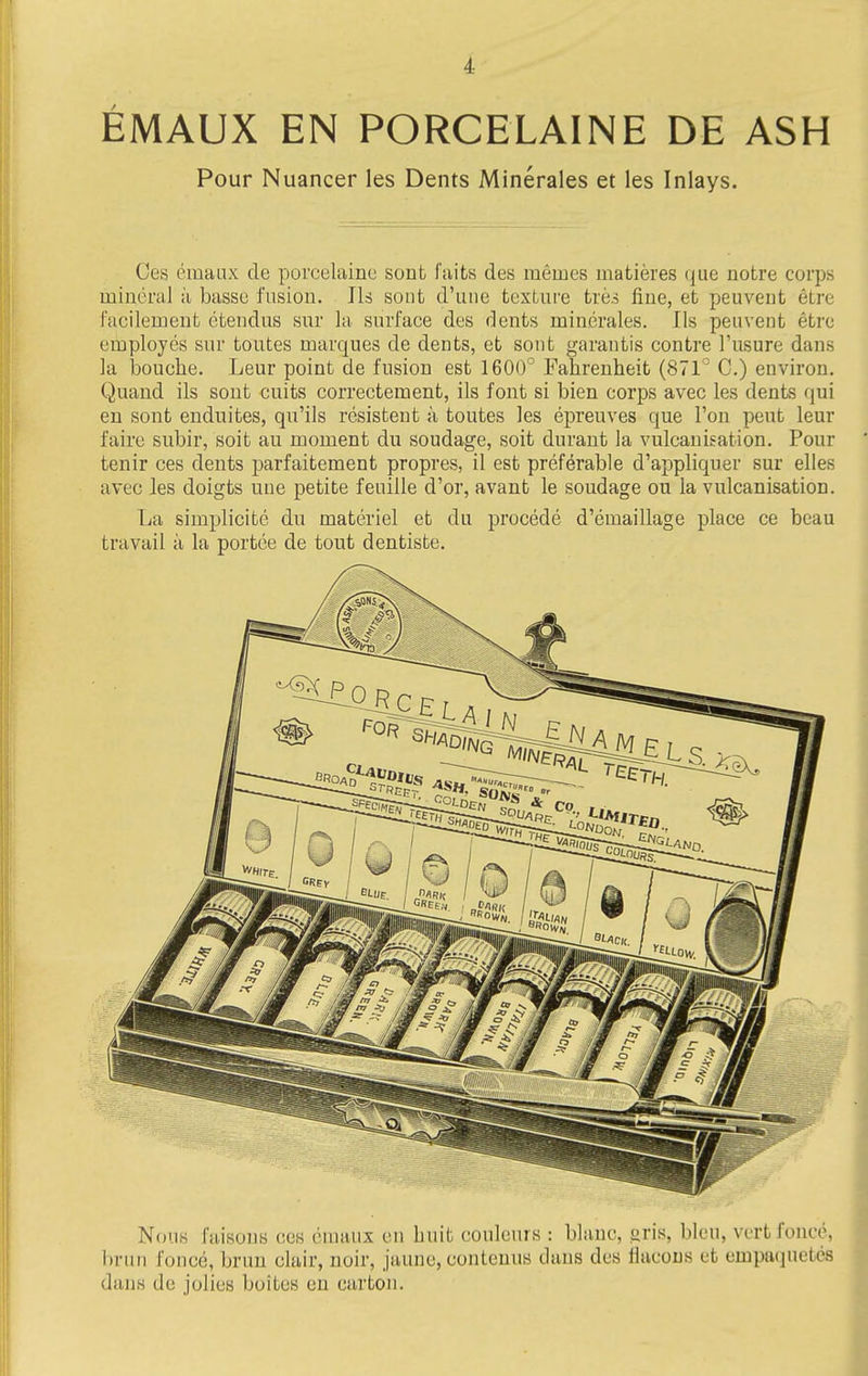 i EMAUX EN PORCELAINE DE ASH Pour Nuancer les Dents Minerales et les Inlays. Ces eiuaax de porcelainc sont faits des memes matieres que notre corps mineral a basse fusion. lis sout d'uue texture tres fine, et peuvent etre I'acilement etendus sur la surface des dents minerales. lis peuvent etre employes sur toutes marques de dents, et sont garantis contre I'usure dans la bouche. Leur point de fusion est 1600' Fahrenheit (871^ C.) environ. Quand ils sout cuits correctement, ils font si bien corps avec les dents qui en sont enduites, qu'ils resistent a toutes les epreuves que Ton pent leur faire subir, soit an moment du soudage, soit durant la vulcanisation. Pour tenir ces dents parfaitement propres, il est preferable d'appliquer sur elles avec les doigts une petite feuille d'or, avant le soudage on la vulcanisation. La simplicite du materiel et du precede d'emaillage place ce beau travail a la portee de tout dentiste. Nous faisous ces omaux en huit couleurs : blanc, gris, bleu, vertfonce, hrun fonce, brun clair, noir, jaune, contenus dans des flacous et empaquetes dans de jolies boites en carton.