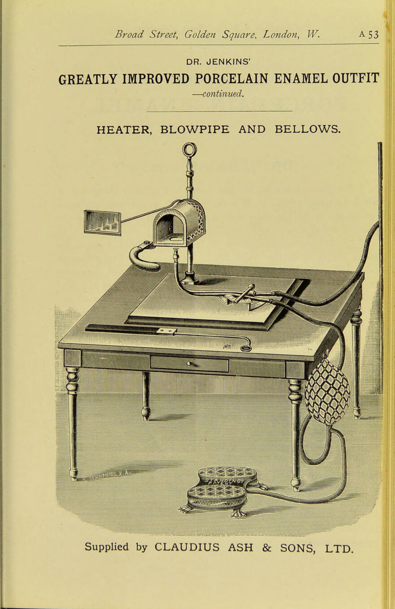 DR. JENKINS' ^ GREATLY IMPROVED PORCELAIN ENAMEL OUTFIT ^ —continimd. HEATER, BLOWPIPE AND BELLOWS. Supplied by CLAUDIUS ASH & SONS, LTD.