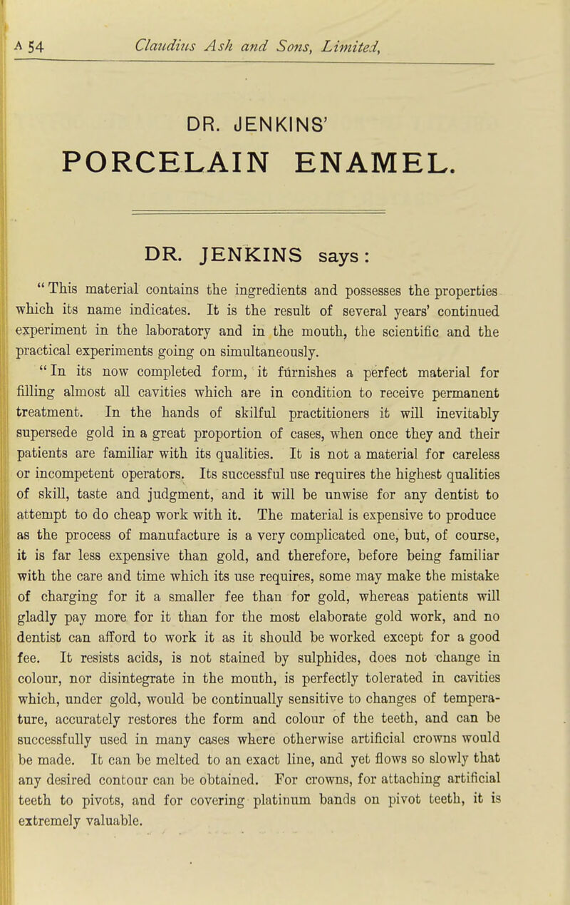 DR. JENKINS' PORCELAIN ENAMEL. DR. JENKINS says:  This material contains the ingredients and possesses the properties which its name indicates. It is the result of several years' continued experiment in the laboratory and in the mouth, the scientific and the practical experiments going on simultaneously.  In its now completed form, it furnishes a perfect material for filling almost all cavities which are in condition to receive permanent treatment. In the hands of skilful practitioners it will inevitably supersede gold in a great proportion of cases, when once they and their patients are familiar with its qualities. It is not a material for careless or incompetent operators. Its successful use requires the highest qualities of skiU, taste and judgment, and it will be unwise for any dentist to attempt to do cheap work with it. The material is expensive to produce as the process of manufacture is a very complicated one, but, of course, it is far less expensive than gold, and therefore, before being familiar with the care and time which its use requires, some may make the mistake of charging for it a smaller fee than for gold, whereas patients will gladly pay more for it than for the most elaborate gold work, and no dentist can afford to work it as it should be worked except for a good fee. It resists acids, is not stained by sulphides, does not change in colour, nor disintegrate in the mouth, is perfectly tolerated in cavities which, under gold, would be continually sensitive to changes of tempera- ture, accurately restores the form and colour of the teeth, and can be successfully used in many cases where otherwise artificial crowns would be made. It can be melted to an exact line, and yet flows so slowly that any desired contour can be obtained. For crowns, for attaching artificial teeth to pivots, and for covering platinum bands on pivot teeth, it is extremely valuable.