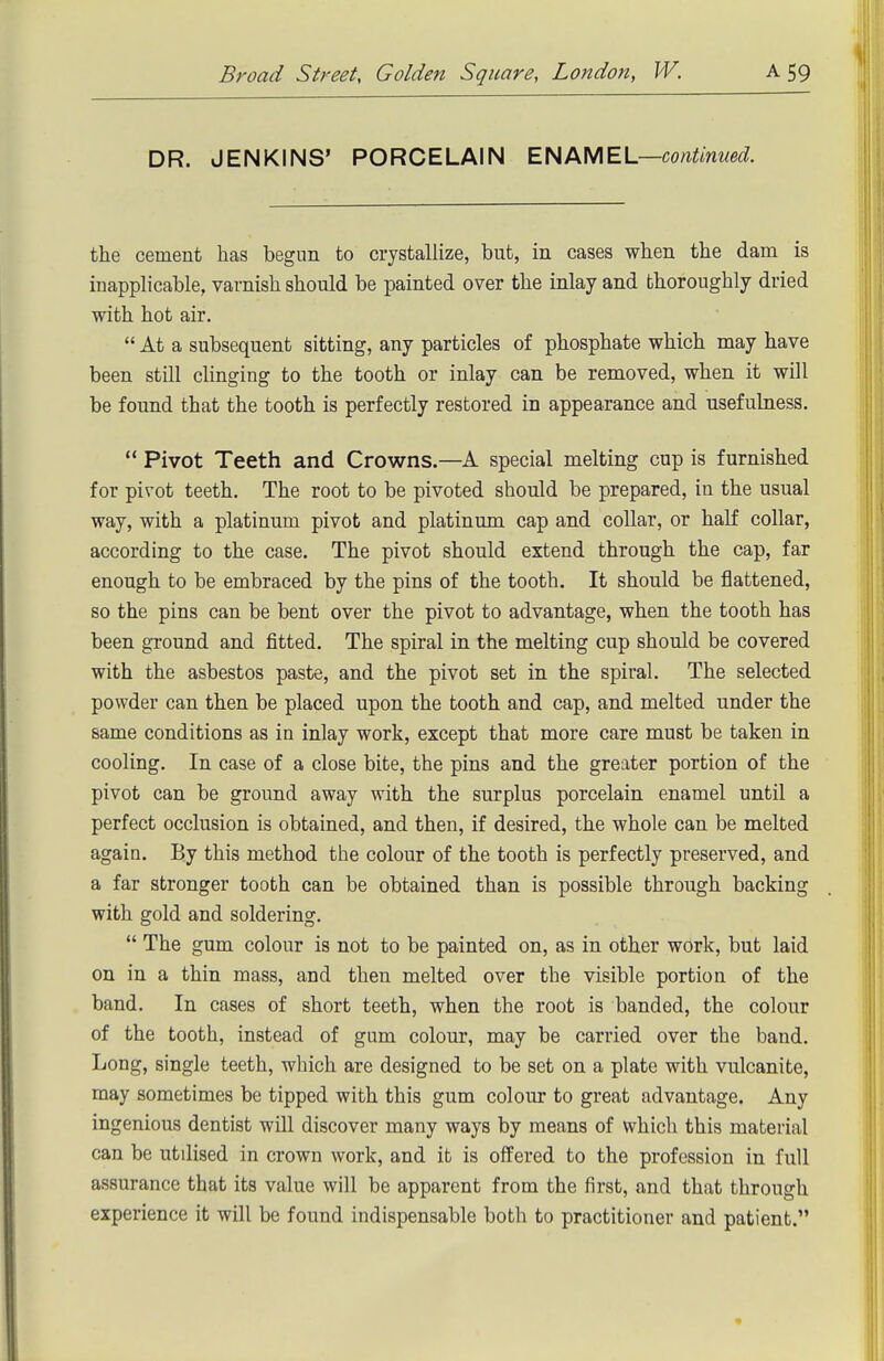 DR. JENKINS' PORCELAIN continued. the cement has begun to crystallize, but, in cases when the dam is inapplicable, varnish should be painted over the inlay and thoroughly dried with hot air.  At a subsequent sitting, any particles of phosphate which may have been still clinging to the tooth or inlay can be removed, when it will be found that the tooth is perfectly restored in appearance and usefuhaess.  Pivot Teeth and Crowns.—A special melting cup is furnished for pivot teeth. The root to be pivoted should be prepared, in the usual way, with a platinum pivot and platinum cap and collar, or half collar, according to the case. The pivot should extend through the cap, far enough to be embraced by the pins of the tooth. It should be flattened, so the pins can be bent over the pivot to advantage, when the tooth has been ground and fitted. The spiral in the melting cup should be covered with the asbestos paste, and the pivot set in the spiral. The selected powder can then be placed upon the tooth and cap, and melted under the same conditions as in inlay work, except that more care must be taken in cooling. In case of a close bite, the pins and the greater portion of the pivot can be ground away with the surplus porcelain enamel until a perfect occlusion is obtained, and then, if desired, the whole can be melted again. By this method the colour of the tooth is perfectly preserved, and a far stronger tooth can be obtained than is possible through backing with gold and soldering.  The gum colour ia not to be painted on, as in other work, but laid on in a thin mass, and then melted over the visible portion of the band. In cases of short teeth, when the root is banded, the colour of the tooth, instead of gum colour, may be carried over the band. Long, single teeth, which are designed to be set on a plate with vulcanite, may sometimes be tipped with this gum colour to great advantage. Any ingenious dentist will discover many ways by means of which this material can be utilised in crown work, and it is offered to the profession in full assurance that its value will be apparent from the first, and that through experience it will be found indispensable both to practitioner and patient.