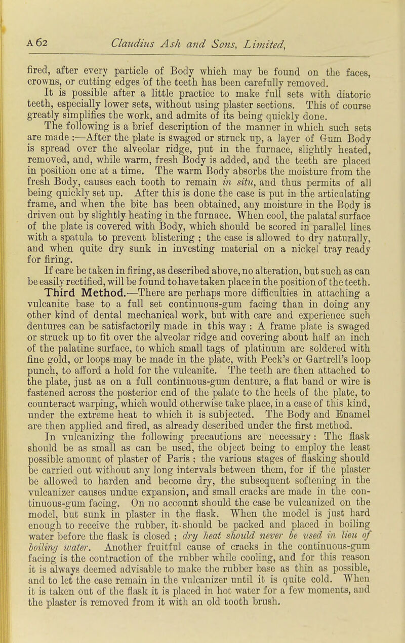 fired, after every particle of Body which may be found on the faces, crowns, or cutting edges of the teeth has been carefully removed. It is possible after a little practice to make full sets with diatoric teeth, especially lower sets, without using plaster sections. This of course greatly simplifies the work, and admits of its being quickly done. The following is a brief description of the manner in which such sets are made :—After the plate is swaged, or struck up, a layer of Gum Body is spread over the alveolar ridge, put in the furnace, slightly heated, removed, and, while warm, fresh Body is added, and the teeth are placed in position one at a time. The warm Body absorbs the moistm-e from the fresh Body, causes each tooth to remain in situ, and thus permits of all being quickly set up. After this is done the case is put in the articulating frame, and when the bite has been obtained, any moistm-e in the Body is driven out by slightly heating in the furnace. When cool, the palatal surface of the plate is covered with Body, which should be scored in parallel lines with a spatula to prevent blistering ; the case is allowed to dry naturally, and when quite dry sunk in investing material on a nickel tray ready for firing. If care be taken in firing, as described above, no alteration, but such as can be easily rectified, will be found to have taken place in the position of the teeth. Third Method.—There are perhaps more difl&culties in attaching a vulcanite base to a full set continuous-gum facing than in doing any other kind of dental mechanical work, but with care and experience such dentures can be satisfactorily made in this way : A frame plate is swaged or struck up to fit over the alveolar ridge and covering about half an inch of the palatine surface, to which small tags of platinum are soldered with fine gold, or loops may be made in the plate, with Peck's or Garfcrell's loop punch, to afford a hold for the vulcanite. The teeth are then attached to the plate, just as on a full continuous-gum denture, a flat band or wire is fastened across the posterior end of the palate to the heels of the plate, to counteract warping, which would otherwise take place, in a case of this kind, under the extreme heat to which it is subjected. The Body and Enamel are then applied and fired, as already described under the first method. In vulcanizing the following precautions are necessary: The flask should be as small as can be used, the object being to employ the least possible amount of plaster of Paris ; the various stages of flasking should be carried out without any long intervals between them, for if the plaster be allowed to harden and become dry, the subsequent softening in the vulcanizer causes undue expansion, and small cracks are made in the con- tinuous-gum facing. On no account should the case be vulcanized on the model, but sunk in plaster in the flask. When the model is just hard enough to receive the rubber, it-should be packed and placed in boiling water before the flask is closed ; dry heat should never be used in lieu of toiling ivater. Another fruitful cause of cracks in the continuous-gum facing is the contraction of the rubber while cooling, and for this reason it is always deemed advisable to make the rubber base as thin as possible, and to let the case remain in the vulcanizer until it is quite cold. When it is taken out of tlie flask it is placed in hot water for a few moments, and the plaster is removed from it with an old tooth brush.