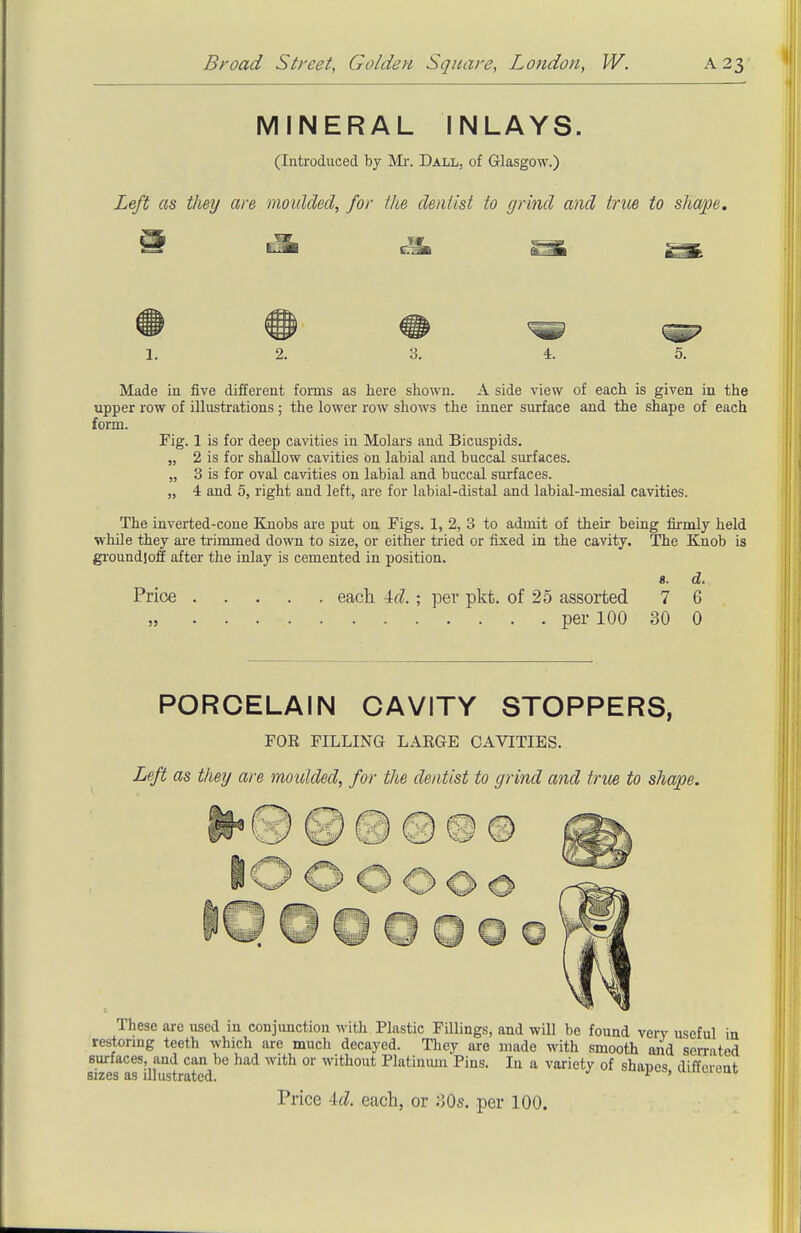 ■ 'I MINERAL INLAYS. (Introduced by Mr. Dall, of Glasgow.) Left as they are moulded, for the dentist to grind and true to shape. 1. 2. 3. 4. 5. Made in five different foiins as here shown. A side view of each is given in the upper row of illustrations ; the lower row shows the inner surface and the shape of each form. Fig. 1 is for deep cavities in Molars and Bicuspids. „ 2 is for shallow cavities on labial and buccal surfaces. „ 3 is for oval cavities on labial and buccal surfaces. „ 4 and 5, right and left, are for labial-distal and labial-mesial cavities. The inverted-cone Knobs are put on Figs. 1, 2, 3 to admit of their being firmly held while they ai-e trimmed down to size, or either tried or fixed in the cavity. The Knob is groundjoff after the inlay is cemented in position. 8. d. Price each 4f?. ; per pkt. of 25 assorted 7 6 per 100 30 0 PORCELAIN CAVITY STOPPERS, FOE FILLING LARGE CAVITIES. Left as they are moulded, for the dentist to grind and true to shape. These are used in conjunction with Plastic FiUings, and will be found verv useful in restormg teeth which are much decayed. They are made with smooth and serrated surfaces, and can be had with or without Platinmn Pins. In a variety of shaues diffeiont sizes as illustrated. ^ ' Price id. each, or oOs. per 100.