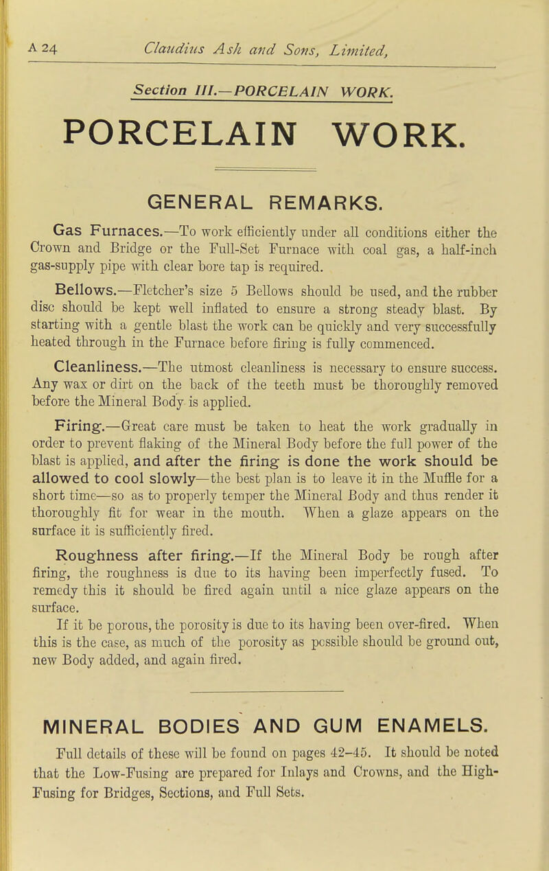 Section III.—PORCELAIN WORK. PORCELAIN WORK. GENERAL REMARKS. Gas Furnaces.—To work elSciently under all conditions either the Crown and Bridge or the Full-Set Furnace with coal gas, a half-inch gas-supply pipe with clear bore tap is required. Bellows.—Fletcher's size 5 Bellows should he used, and the rubber disc should be kept well inflated to ensure a strong steady blast. By starting with a gentle blast the work can be quickly and very successfully heated through in the Furnace before firing is fully commenced. Cleanliness.—The utmost cleanliness is necessary to ensm'e success. Any wax or dirfc on the back of the teeth must be thoroughly removed before the Mineral Body is applied. Firing.—Great care must be taken to heat the work gradually in order to prevent flaking of the Mineral Body before the full power of the blast is applied, and after the firing- is done the work should be allowed to cool slowly—the best plan is to leave it in the Muflie for a short time—so as to properly temper the Mineral Body and thus render it thoroughly fit for wear in the mouth. When a glaze appears on the surface it is sufficiently fired. Roughness after firing.—If the Mineral Body be rough after firing, the roughness is due to its having been imperfectly fused. To remedy this it should be fired again until a nice glaze appears on the surface. If it be porous, the porosity is due to its having been over-fired. When this is the case, as much of the porosity as possible should be ground out, new Body added, and again fired. MINERAL BODIES AND GUM ENAMELS. Full details of these will be found on pages 42-45. It should be noted that the Low-Fusing are prepared for Inlays and Crowns, and the High- Fusing for Bridges, Sections, and Full Sets.