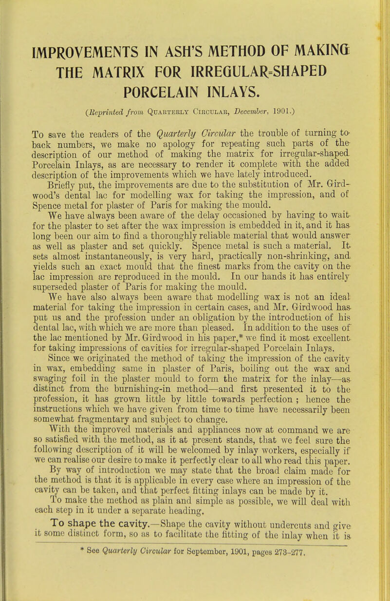 THE MATRIX FOR IRREGULAR=SHAPED PORCELAIN INLAYS. (Reprinted from Quarterly Circular, December, 1901.) To save the readers of the Qmrterlij Circular the trouble of turning to- back numbers, we make no apology for repeating such parts of the- description of our method of making the matrix for irregular-shaped Porcelain Inlays, as are necessary to render it complete with the added description of the improvements which we have lately introduced. Briefly put, the improvements are due to the substitution of Mr. Gird- wood's dental lac for modelling wax for taking the impression, and of Spence metal for plaster of Paris for making the mould. We have always been aware of the delay occasioned by having to wait for the plaster to set after the wax impression is embedded in it, and it has long been our aim to find a thoroughly reliable material that would answer- as well as plaster and set quickly. Spence metal is such a material. It sets almost instantaneously, is very hard, practically non-shrinking, and yields such an exact mould that the finest marks from the cavity on the- lac impression are reproduced in the mould. In our hands it has entirely superseded plaster of Paris for making the mould. We have also always been aware that modelling wax is not an ideal material for taking the impression in certain cases, and Mr. Girdwood has- put us and the profession under an obligation by the introduction of his dental lac, with which we are more than pleased. In addition to the uses of the lac mentioned by Mr. Girdwood in his paper,* we find it most excellent for taking impressions of cavities for irregular-shaped Porcelain Inlays. Since we originated the method of taking the impression of the cavity in wax, embedding same in plaster of Paris, boiling out the wax and swaging foil in the plaster mould to form the matrix for the inlay—as distinct from the burnishing-in method—and first presented it to the profession, it has grown little by little towards perfection ; hence the instructions which we have given from time to time have necessarily been somewhat fragmentary and subject to change. With the improved materials and appliances now at command we are so satisfied with the method, as it at present stands, that we feel sure the following description of it will be welcomed by inlay workers, especially if we can realise our desire to make it perfectly clear to all who read this paper. By way of introduction we may state that the broad claim made for the method is that it is applicable in every case where an impression of the cavity can be taken, and that perfect fitting inlays can be made by it. To make the method as plain and simple as possible, we will deal with each step in it under a separate heading. To shape the cavity.—Shape the cavity without undercuts and give it some distinct form, so as to facilitate the fitting of the inlay when it is * See Quarterly Circular for September, 1901, pages 273-277.
