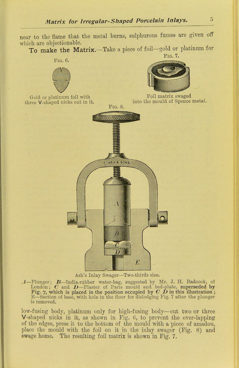 near to the flame that the metal burns, sulphurous fumes are given off which are objectionable. To make the Matrix.—Take a piece of foU—gold or platinum for Fig, 7. Ash's inlay bwager—Two-thirds size. A—Plunger; JB—India-ruhher water-bag, suggested by Mr. J. H. Badcock, of London; C and D—Plaster of Paris mould and bed-plate, superseded by- Fig- 7. which is placed in the position occupied by C ^ in this illustration ; E—Section of base, with hole in the floor for dislodging Fig. 7 after the plunger is removed. low-fusing body, platinum only for high-fusing body—cut two or three V-shaped nicks in it, as shown in Fig. 6, to prevent the over-lapping of the edges, press it to the bottom of the mould with a piece of amadou, place the mould with the foil on it in the inlay swager (Fig. 8) and swage home. The resulting foil matrix is shown in Fig. 7.