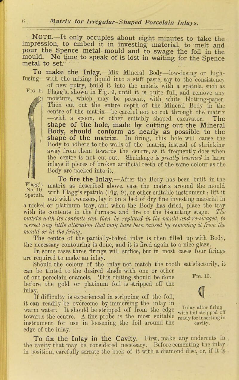 Note—It only occupies about eight minutes to take the impression, to embed it in investing material, to melt and pour the Spence metal mould and to swage the foil in the mould. No time to speak of is lost in waiting for the Spence metal to set. To make the Inlay.—Mix Mineral Body—low-fusiug or high- fusing—with the mixing liquid into a stiff paste, say to the consistency of new putty, l)uild it into the matrix with a spatula, such as Fig. 9, Flagg's, shown in Fig. 9, until it is quite full, and remove any moisture, which may be present, with white blotting-paper. Then cut out the entire depth of the Mineral Body in the centre of the matrix—be careful not to cut through the matrix —with a spoon, or other suitably shaped excavator. The shape of the hole, made by cutting out the Mineral Body, should conform as nearly as possible to the shape of the matrix. In firing, this hole will cause the Body to adhere to the walls of the matrix, instead of shrinking away from them towards the centre, as it frequently does when the centre is not cut out. Shrinkage is greatly lessened in large inlays if pieces of broken artificial teeth of the same colour as the Body are packed into it. To fire the Inlay.—After the Body has been built in the flagg's matrix as described above, ease the matrix around the mould Spatula ^^^^ ^'l^gg's spatula (Fig. 9), or other suitable instrument; lift it out with tweezers, lay it on a bed of dry fine investing material in a nickel or platinum tray, and when the Body has dried, place the tray with its contents in the furnace, and fire to the biscuiting stage. The matrix ivith its contents can then be replaced in the mould and re-sicaged, to correct any little alteration that may have been caused by removing it from the mould or in the firing. The centre of the partially-baked inlay is then filled up with Body, the necessary contouring is done, and it is fired again to a nice glaze. In some cases three firings will suffice, but in most cases four firings are required to make an inlay. Should the colour of the inlay not match the tooth satisfactorily, it can be tinted to the desired shade with one or other of our porcelain enamels. This tinting should be done J'ig. 10. before the gold or platinum foil is stripped off the inlay. 0 If diflBculty is experienced in stripping off the foil, ^ it can readily be overcome by immersing the inlay in warm water. It should be stripped off from the edge J^^^^^H^ towards the centre. A fine probe is the most suitable ready for inserting iu instrument for use in loosening the foil around the cavity, edge of the inlay. To fix the Inlay in the Cavity.—First, make any undercuts iu the cavity that may be considered necessary. Before cementing the inlay in position, carefully serrate the back of it with a diamond disc, or, if it is