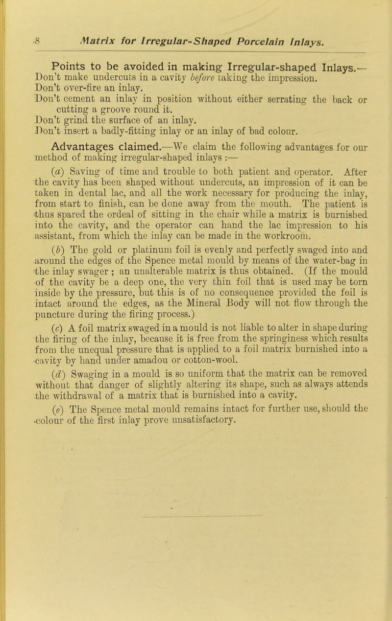 Points to be avoided in making Irregular-shaped Inlays.— Don't make undercuts in a cavity before taking ttie impression. Don't over-fire an inlay. Don't cement an inlay in position without either serrating the back or cutting a groove round it. Don't grind the surface of an inlay. Don't insert a badly-fitting inlay or an inlay of bad colour. Advantages claimed.—We claim the following advantages for our method of making in'egular-shaped inlays :— {a) Saving of time and trouble to both patient and operator. After the cavity has been shaped without undercuts, an impression of it can be taken in dental lac, and all the work necessary for producing the inlay, from start to finish, can be done away from the mouth. The patient is thus spared the ordeal of sitting in the chair while a matrix is burnished into the cavity, and the operator can hand the lac impression to his assistant, from which the inlay can be made in the workroom. {b) The gold or platinum foil is evenly and perfectly swaged into and •around the edges of the Spence metal mould by means of the water-bag in 'the inlay swager ; an unalterable matrix is thus obtained. (If the mould ■of the cavity be a deep one, the very thin foil that is used may be torn inside by the pressure, but this is of no consequence provided the foil is intact around the edges, as the Mineral Body will not flow through the puncture during the firing process.) (c) A foil matrix swaged in a mould is not liable to alter in shape during the firing of the inlay, because it is free from the springiness which results from the unequal pressure that is applied to a foil matrix burnished into a •cavity by hand under amadou or cotton-wool. {d) Swaging in a mould is so uniform that the matrix can be removed without that danger of slightly altering its shape, such as always attends the withdrawal of a matrix that is bm-nished into a cavity. (e) The Spence metal mould remains intact for further use, should the •colour of the first inlay prove unsatisfactory.