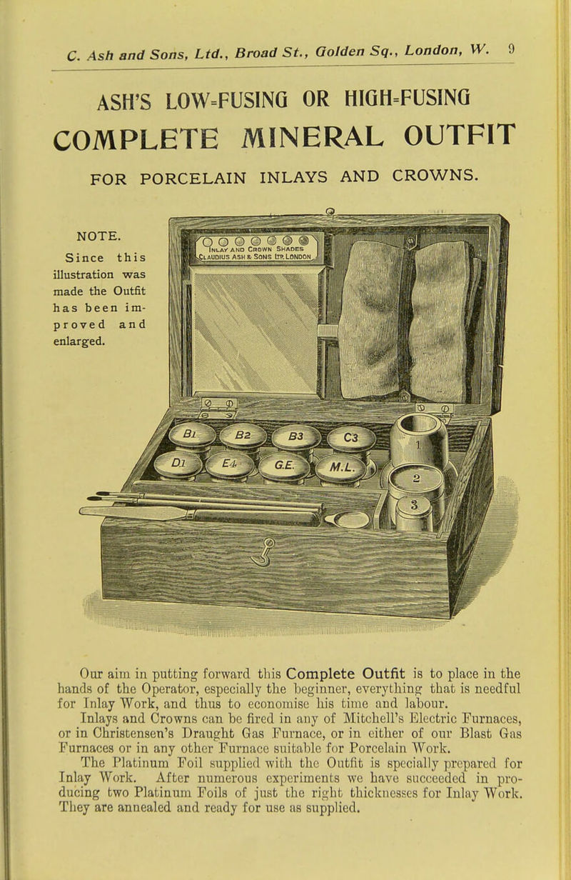 ASH'S L0W=FUS1NQ OR HIQH=FUSINQ COMPLETE MINERAL OUTFIT FOR PORCELAIN INLAYS AND CROWNS. Our aim in putting forward this Complete Outfit is to place in the hands of the Operator, especially the beginner, everything that is needful for Inlay Work, and thus to economise his time and labour. Inlays and Crowns can be fired in any of Mitchell's Electric Furnaces, or in Christensen's Draught Gas Furnace, or in either of our Blast Gas Furnaces or in any other Furnace suitable for Porcelain Work. The Platinum Foil supplied with the Outfit is specially prepared for Inlay Work. After numerous experiments we have succeeded in pro- ducing two Platinum Foils of just the right thicknesses for Inlay Work. Tliey are annealed and ready for use as supplied.