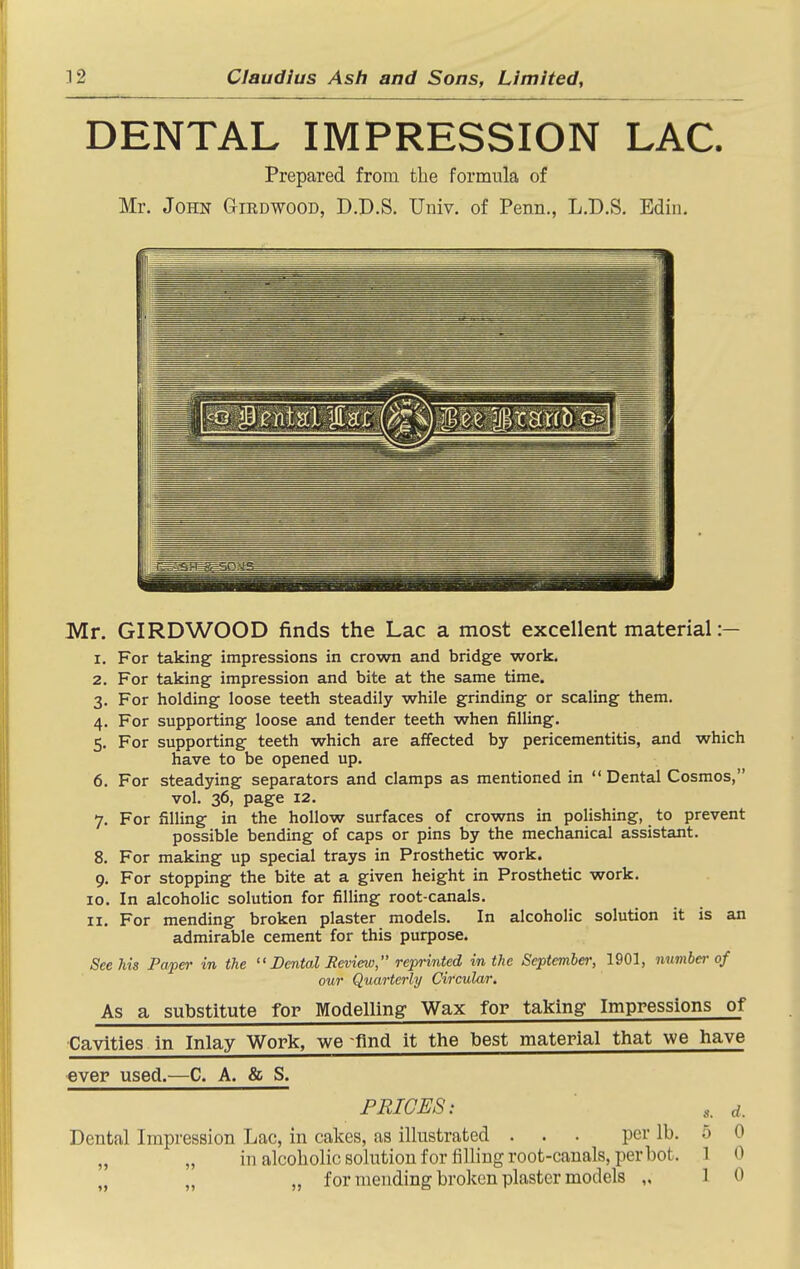 DENTAL IMPRESSION LAC. Prepared from the formula of Mr. John Girdwood, D.D.S. Univ. of Penn., L.D.S. Edin. Mr. GIRDWOOD finds the Lac a most excellent material :— 1. For taking impressions in crown and bridge work. 2. For taking impression and bite at the same time. 3. For holding loose teeth steadily while grinding or scaling them. 4. For supporting loose and tender teeth when filling. 5. For supporting teeth which are affected by pericementitis, and which have to be opened up. 6. For steadying separators and clamps as mentioned in  Dental Cosmos, vol. 36, page 12. 7. For filling in the hollow surfaces of crowns in polishing, to prevent possible bending of caps or pins by the mechanical assistant. 8. For making up special trays in Prosthetic work. 9. For stopping the bite at a given height in Prosthetic work. 10. In alcohoHc solution for filling root-canals. 11. For mending broken plaster models. In alcoholic solution it is an admirable cement for this purpose. See his Paper in the Dental Review, reprinted in the September, 1901, number of our Quarterly Circular, As a substitute for Modelling Wax for taking Impressions of Cavities in Inlay Work, we find it the best material tiiat we have ever used.—C. A. & S. FRIGES: d. Dental Impression Lac, in calces, as illustrated . . . per lb. 0 0 „ „ in alcoholic solution for filling root-canals, per hot. 1 0 „ „ „ for mending broken plaster models „ 10