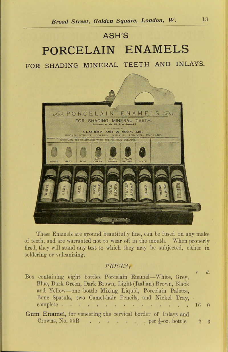 ASH'S PORCELAIN ENAMELS FOR SHADING MINERAL TEETH AND INLAYS. .y.^_PO_R C E LAIN EJM A M E. L S. FOR SHADING MINERAL TEETH. 'S^bf.iifio a* Mi> OALL or GckMOiii.t CI.Ai nil'.S. ASIE SONS, Ltd., nUOAD STrUiKT. i.OLULN ^JUAim. LONDON, ENCLaND, SPECIMEN TCETH fiHAOED WITH THE VARIOUS COLOURS. DARK GREEN. PARK . ; ITALIAN BROWN. ''BROWN BLACK ■5 ? 1 ^ a: 1 ^1 1 . ^ li ^ ° A 1 a; 1 en r.i.>r^.-i These Enamels are ground beautifully fine, can be fused on any make of teeth, and are warranted not to wear off in the mouth. When properly fired, they will stand any test to which they may be subjected, either in soldering or vulcanizing. PRICES: s. d. Box containing eight bottles Porcelain Enamel—White, Grey, Blue, Dark Green, Dark Brown, Light (Italian) Brown, Black and Yellow—one bottle Mixing Liquid, Porcelain Palette, Bone Spatula, two Camel-haii- Pencils, and Nickel Tray, complete Ifi 0 Gum Enamel, for veneering the cervical border of Inlays and